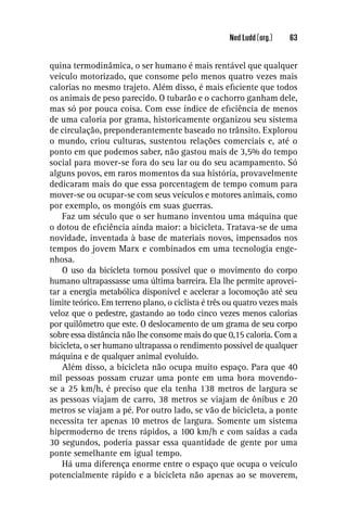 Ned Ludd (org.)   63


quina termodinâmica, o ser humano é mais rentável que qualquer
veículo motorizado, que consome pelo menos quatro vezes mais
calorias no mesmo trajeto. Além disso, é mais eﬁciente que todos
os animais de peso parecido. O tubarão e o cachorro ganham dele,
mas só por pouca coisa. Com esse índice de eﬁciência de menos
de uma caloria por grama, historicamente organizou seu sistema
de circulação, preponderantemente baseado no trânsito. Explorou
o mundo, criou culturas, sustentou relações comerciais e, até o
ponto em que podemos saber, não gastou mais de 3,5% do tempo
social para mover-se fora do seu lar ou do seu acampamento. Só
alguns povos, em raros momentos da sua história, provavelmente
dedicaram mais do que essa porcentagem de tempo comum para
mover-se ou ocupar-se com seus veículos e motores animais, como
por exemplo, os mongóis em suas guerras.
    Faz um século que o ser humano inventou uma máquina que
o dotou de eﬁciência ainda maior: a bicicleta. Tratava-se de uma
novidade, inventada à base de materiais novos, impensados nos
tempos do jovem Marx e combinados em uma tecnologia enge-
nhosa.
    O uso da bicicleta tornou possível que o movimento do corpo
humano ultrapassasse uma última barreira. Ela lhe permite aprovei-
tar a energia metabólica disponível e acelerar a locomoção até seu
limite teórico. Em terreno plano, o ciclista é três ou quatro vezes mais
veloz que o pedestre, gastando ao todo cinco vezes menos calorias
por quilômetro que este. O deslocamento de um grama de seu corpo
sobre essa distância não lhe consome mais do que 0,15 caloria. Com a
bicicleta, o ser humano ultrapassa o rendimento possível de qualquer
máquina e de qualquer animal evoluído.
    Além disso, a bicicleta não ocupa muito espaço. Para que 40
mil pessoas possam cruzar uma ponte em uma hora movendo-
se a 25 km/h, é preciso que ela tenha 138 metros de largura se
as pessoas viajam de carro, 38 metros se viajam de ônibus e 20
metros se viajam a pé. Por outro lado, se vão de bicicleta, a ponte
necessita ter apenas 10 metros de largura. Somente um sistema
hipermoderno de trens rápidos, a 100 km/h e com saídas a cada
30 segundos, poderia passar essa quantidade de gente por uma
ponte semelhante em igual tempo.
    Há uma diferença enorme entre o espaço que ocupa o veículo
potencialmente rápido e a bicicleta não apenas ao se moverem,
 