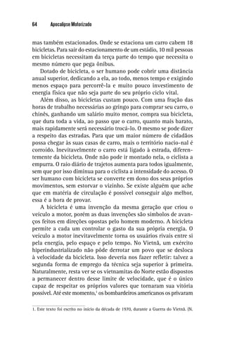 64       Apocalipse Motorizado


mas também estacionados. Onde se estaciona um carro cabem 18
bicicletas. Para sair do estacionamento de um estádio, 10 mil pessoas
em bicicletas necessitam da terça parte do tempo que necessita o
mesmo número que pega ônibus.
    Dotado de bicicleta, o ser humano pode cobrir uma distância
anual superior, dedicando a ela, ao todo, menos tempo e exigindo
menos espaço para percorrê-la e muito pouco investimento de
energia física que não seja parte do seu próprio ciclo vital.
    Além disso, as bicicletas custam pouco. Com uma fração das
horas de trabalho necessárias ao gringo para comprar seu carro, o
chinês, ganhando um salário muito menor, compra sua bicicleta,
que dura toda a vida, ao passo que o carro, quanto mais barato,
mais rapidamente será necessário trocá-lo. O mesmo se pode dizer
a respeito das estradas. Para que um maior número de cidadãos
possa chegar às suas casas de carro, mais o território nacio-nal é
corroído. Inevitavelmente o carro está ligado à estrada, diferen-
temente da bicicleta. Onde não pode ir montado nela, o ciclista a
empurra. O raio diário de trajetos aumenta para todos igualmente,
sem que por isso diminua para o ciclista a intensidade do acesso. O
ser humano com bicicleta se converte em dono dos seus próprios
movimentos, sem estorvar o vizinho. Se existe alguém que ache
que em matéria de circulação é possível conseguir algo melhor,
essa é a hora de provar.
    A bicicleta é uma invenção da mesma geração que criou o
veículo a motor, porém as duas invenções são símbolos de avan-
ços feitos em direções opostas pelo homem moderno. A bicicleta
permite a cada um controlar o gasto da sua própria energia. O
veículo a motor inevitavelmente torna os usuários rivais entre si
pela energia, pelo espaço e pelo tempo. No Vietnã, um exército
hiperindustrializado não pôde derrotar um povo que se desloca
à velocidade da bicicleta. Isso deveria nos fazer reﬂetir: talvez a
segunda forma de emprego da técnica seja superior à primeira.
Naturalmente, resta ver se os vietnamitas do Norte estão dispostos
a permanecer dentro desse limite de velocidade, que é o único
capaz de respeitar os próprios valores que tornaram sua vitória
possível. Até este momento,1 os bombardeiros americanos os privaram

1. Este texto foi escrito no início da década de 1970, durante a Guerra do Vietnã. (N.
 