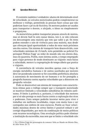 66       Apocalipse Motorizado


    O contrário também é verdadeiro: abaixo de determinado nível
de velocidade, os veículos motorizados podem complementar ou
melhorar o tráfego, permitindo às pessoas fazer coisas que não
poderiam fazer a pé ou de bicicleta. Os motores podem ser usados
para transportar o doente, o aleijado, o idoso ou simplesmente
o preguiçoso.
    As motocicletas podem transportar pessoas através de morros,
mas só devem fazê-lo sem causar danos, isto é, se não colocam
em desvantagem uma maioria que tem que subir a pé. Os trens
podem estender o raio de vivência para uma maioria, mas desde
que ofereçam igual oportunidade a todos de estar mais próximos
uns dos outros. Um sistema de transporte bem desenvolvido, com
velocidades máximas de 25 km/h, teria permitido ao policial Fix
perseguir Phileas Fogg1 ao redor do mundo não em oitenta dias,
mas em quarenta. Porém, num sistema assim, o tempo empregado
para viajar pertence de modo dominante ao viajante: mais baixa
a velocidade, menor é a expropriação de tempo alheio que pratica
o viajante.
    A coexistência de veículos movidos apenas com a força de
energia metabólica humana e de outros auxiliados por motores
deve ser ponderada somente se for concedida preferência absoluta
à autonomia de movimento do ser humano e se for protegida a
geograﬁa humana contra aquelas velocidades que a distorcem em
geograﬁa veicular.
    Pode-se desenvolver um sistema de transporte com caracterís-
ticas ótimas para o tráfego sempre que o transporte motorizado
se mantiver limitado a velocidades subsidiárias do trânsito autô-
nomo. O limite à potência e, portanto, à velocidade dos motores
por si só não protege os mais fracos contra a exploração dos ricos
e poderosos. Estes sempre poderão inventar meios para viver e
trabalhar em melhores localidades, viajar com muito luxo e ser
carregados nos ombros de seus escravos. Porém ao ﬁxar veloci-
dades máximas dentro de certos limites é possível reduzir e até
corrigir disparidades, por meio da combinação de meios políticos
com recursos tecnológicos. Uma revolução política pode eliminar
a instituição da escravidão, mas sem que se limite a velocidade não

1. Fix e Phileas Fogg são personagens do romance Volta ao Mundo em Oitenta Dias,
de Júlio Verne. (N. T.)
 
