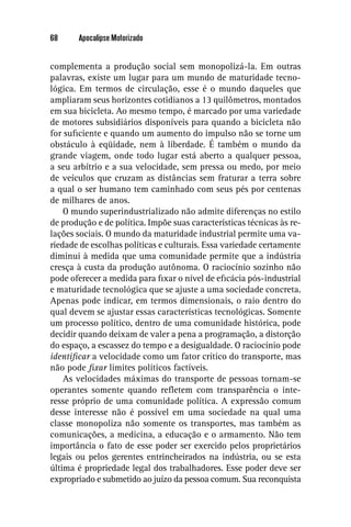 68     Apocalipse Motorizado


complementa a produção social sem monopolizá-la. Em outras
palavras, existe um lugar para um mundo de maturidade tecno-
lógica. Em termos de circulação, esse é o mundo daqueles que
ampliaram seus horizontes cotidianos a 13 quilômetros, montados
em sua bicicleta. Ao mesmo tempo, é marcado por uma variedade
de motores subsidiários disponíveis para quando a bicicleta não
for suﬁciente e quando um aumento do impulso não se torne um
obstáculo à eqüidade, nem à liberdade. É também o mundo da
grande viagem, onde todo lugar está aberto a qualquer pessoa,
a seu arbítrio e a sua velocidade, sem pressa ou medo, por meio
de veículos que cruzam as distâncias sem fraturar a terra sobre
a qual o ser humano tem caminhado com seus pés por centenas
de milhares de anos.
    O mundo superindustrializado não admite diferenças no estilo
de produção e de política. Impõe suas características técnicas às re-
lações sociais. O mundo da maturidade industrial permite uma va-
riedade de escolhas políticas e culturais. Essa variedade certamente
diminui à medida que uma comunidade permite que a indústria
cresça à custa da produção autônoma. O raciocínio sozinho não
pode oferecer a medida para ﬁxar o nível de eﬁcácia pós-industrial
e maturidade tecnológica que se ajuste a uma sociedade concreta.
Apenas pode indicar, em termos dimensionais, o raio dentro do
qual devem se ajustar essas características tecnológicas. Somente
um processo político, dentro de uma comunidade histórica, pode
decidir quando deixam de valer a pena a programação, a distorção
do espaço, a escassez do tempo e a desigualdade. O raciocínio pode
identiﬁcar a velocidade como um fator crítico do transporte, mas
não pode ﬁxar limites políticos factíveis.
    As velocidades máximas do transporte de pessoas tornam-se
operantes somente quando reﬂetem com transparência o inte-
resse próprio de uma comunidade política. A expressão comum
desse interesse não é possível em uma sociedade na qual uma
classe monopoliza não somente os transportes, mas também as
comunicações, a medicina, a educação e o armamento. Não tem
importância o fato de esse poder ser exercido pelos proprietários
legais ou pelos gerentes entrincheirados na indústria, ou se esta
última é propriedade legal dos trabalhadores. Esse poder deve ser
expropriado e submetido ao juízo da pessoa comum. Sua reconquista
 