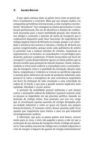 70     Apocalipse Motorizado


    O que agora ameaça tanto os países ricos como os países po-
bres é exatamente o contrário. Mais que aos xeiques árabes e às
companhias petrolíferas internacionais, a crise energética recente-
mente “descoberta” traz vantagens às classes governantes e a seus
lacaios proﬁssionais. Em vez de identiﬁcar o mínimo de combus-
tível necessário para a maior mobilidade pessoal, eles tratam de
nos obrigar a consumir o máximo de meios de transporte que o
combustível disponível pode fazer funcionar. Os engenheiros de
tráfego impõem limites de 80 km/h na estrada, porque a tal veloci-
dade a eﬁciência dos motores é máxima, e limites de 40 km/h nos
pontos congestionados, porque assim cada quilômetro de asfalto
se preenche com o número máximo de veículos. Aumentam os
regulamentos e os horários, as conturbações e os privilégios para
doutores, policiais e poderosos. O limite tecnocrático em favor do
transporte é assim diametralmente oposto ao limite político que se
deveria escolher para proteção do trânsito humano. Assim, todavia,
também se torna mais evidente a contradição entre a racionaliza-
ção do transporte veloz e a qualidade da circulação. Quanto mais
duros, vergonhosos e evidentes se tornam os sacrifícios impostos
à maioria pelos defensores do modo de produção industrial, mais
provável se torna a emergência de uma consciência majoritária
em favor da limitação de toda circulação a uma velocidade da
ordem de 25 km/h, o que para a grande maioria implicaria mais
eqüidade, liberdade e acesso mútuo.
    A proteção da mobilidade pessoal autônoma e sem classes
contra o monopólio radical da indústria é possível somente onde
as pessoas se empenhem em um processo político, baseado na
proteção do tráfego ótimo. Essa proteção, por sua vez, exige
que se reconheçam aquelas quantias de energia dissipadas pela
so-ciedade industrial e sobre as quais ela baseia seu próprio
desenvolvimento. O consumo estrito dessas quantias pode levar
aqueles que respeitarem esses limites a uma era pós-industrial
tecnologicamente madura.
    A libertação, que para os países pobres será barata, custará
muito para os ricos, e estes não pagarão o preço a não ser que a
aceleração de seu sistema de transporte triture o tráfego até parali-
sá-lo. Uma análise concreta do tráfego trai a verdade subjacente à
crise de energia: o impacto da quantia de energia industrialmente
 