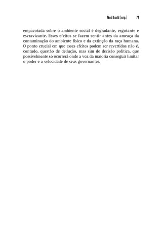Ned Ludd (org.)   71


empacotada sobre o ambiente social é degradante, esgotante e
escravizante. Esses efeitos se fazem sentir antes da ameaça da
contaminação do ambiente físico e da extinção da raça humana.
O ponto crucial em que esses efeitos podem ser revertidos não é,
contudo, questão de dedução, mas sim de decisão política, que
possivelmente só ocorrerá onde a voz da maioria conseguir limitar
o poder e a velocidade de seus governantes.
 