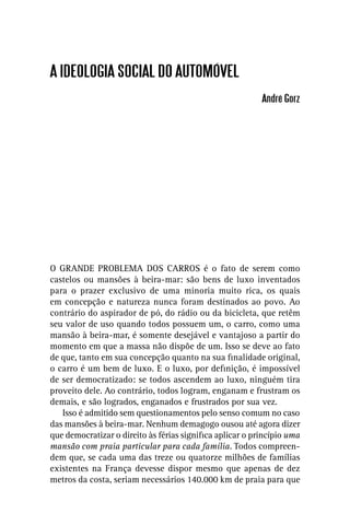 A IDEOLOGIA SOCIAL DO AUTOMÓVEL
                                                          André Gorz




O GRANDE PROBLEMA DOS CARROS é o fato de serem como
castelos ou mansões à beira-mar: são bens de luxo inventados
para o prazer exclusivo de uma minoria muito rica, os quais
em concepção e natureza nunca foram destinados ao povo. Ao
contrário do aspirador de pó, do rádio ou da bicicleta, que retêm
seu valor de uso quando todos possuem um, o carro, como uma
mansão à beira-mar, é somente desejável e vantajoso a partir do
momento em que a massa não dispõe de um. Isso se deve ao fato
de que, tanto em sua concepção quanto na sua ﬁnalidade original,
o carro é um bem de luxo. E o luxo, por deﬁnição, é impossível
de ser democratizado: se todos ascendem ao luxo, ninguém tira
proveito dele. Ao contrário, todos logram, enganam e frustram os
demais, e são logrados, enganados e frustrados por sua vez.
   Isso é admitido sem questionamentos pelo senso comum no caso
das mansões à beira-mar. Nenhum demagogo ousou até agora dizer
que democratizar o direito às férias signiﬁca aplicar o princípio uma
mansão com praia particular para cada família. Todos compreen-
dem que, se cada uma das treze ou quatorze milhões de famílias
existentes na França devesse dispor mesmo que apenas de dez
metros da costa, seriam necessários 140.000 km de praia para que
 