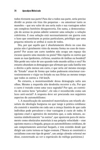 74     Apocalipse Motorizado


todos tivessem sua parte! Para dar a todos sua parte, seria preciso
dividir as praias em tiras tão pequenas – ou amontoar tanto as
mansões – que seu valor de uso seria nulo e sua vantagem sobre
um complexo hoteleiro desapareceria. Em suma, a democratiza-
ção do acesso às praias admite somente uma solução: a solução
coletivista. E essa solução está necessariamente em guerra com
o luxo que constituem as praias particulares, privilégio que uma
pequena minoria se atribui à custa de todos.
    Ora, por que aquilo que é absolutamente óbvio no caso das
praias não é geralmente visto da mesma forma no caso do trans-
porte? Por acaso um carro também não ocupa um espaço tão
escasso quanto uma mansão na praia? Não espolia os outros que
usam as ruas (pedestres, ciclistas, usuários de ônibus ou bondes)?
Não perde seu valor de uso quando todo mundo utiliza o seu? No
entanto abundam os demagogos que aﬁrmam que cada família tem
o direito a pelo menos um carro, e que seria até mesmo encargo
do “Estado” atuar de forma que todos pudessem estacionar con-
venientemente e viajar no feriado ou nas férias ao mesmo tempo
que todos os outros a 150 km/h.
    No entanto, a monstruosidade dessa demagogia salta aos
olhos. Mesmo a esquerda não desdenha recorrer a ela. Por que
o carro é tratado como uma vaca sagrada? Por que, ao contrá-
rio de outros bens “privados”, ele não é reconhecido como um
luxo anti-social? A resposta deve ser procurada nos seguintes
aspectos do automobilismo:
    1. A massiﬁcação do automóvel materializou um triunfo ab-
soluto da ideologia burguesa no que tange à prática cotidiana:
ela constrói e mantém em cada um a crença ilusória de que cada
indivíduo pode prevalecer e tirar vantagem à custa de todos. O
egoísmo cruel e agressivo do motorista que, a cada minuto, as-
sassina simbolicamente “os outros”, que aparecem para ele mera-
mente como obstáculos materiais à sua própria velocidade – esse
egoísmo marca a chegada, graças ao automobilismo cotidiano, de
um comportamento universal burguês, e tem existido desde que
dirigir um carro tornou-se lugar-comum. (“Nunca se construirá o
socialismo com este tipo de gente”, um amigo alemão oriental me
disse, consternado ao ver o espetáculo do tráfego parisiense.)
 