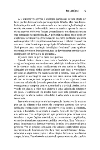 Ned Ludd (org.)   75


    2. O automóvel oferece o exemplo paradoxal de um objeto de
luxo que foi desvalorizado por sua própria difusão. Mas essa desva-
lorização prática não acarretou ainda sua desvalorização ideológica:
o mito do prazer e do benefício do carro persiste, apesar de que se
os transportes coletivos fossem generalizados eles demonstrariam
sua esmagadora superioridade. A persistência desse mito pode ser
explicada facilmente: a generalização do carro particular golpeou
os transportes coletivos, alterou o urbanismo e o hábitat e transferiu
ao carro certas funções que sua própria difusão tornou necessárias.
Será preciso uma revolução ideológica (“cultural”) para quebrar
esse círculo vicioso. Obviamente, não se deve esperar isso da classe
dominante (de direita ou de esquerda).
    Vejamos mais de perto esses dois pontos.
    Quando foi inventado, o carro tinha a ﬁnalidade de proporcionar
a alguns burgueses muito ricos um privilégio totalmente inédito:
o de circular muito mais rapidamente do que todos os demais.
Ninguém até então tinha sequer sonhado com isso: a velocidade
de todas as charretes era essencialmente a mesma, fosse você rico
ou pobre; as carruagens dos ricos não eram muito mais velozes
do que as carroças dos camponeses e os trens carregavam todos
à mesma velocidade (eles não possuíam velocidades diferentes até
começarem a competir com o automóvel e o avião). Assim, até a
virada do século, a elite não viajava a uma velocidade diferente
do povo. O automóvel iria mudar tudo isso: pela primeira vez as
diferenças de classe seriam estendidas à velocidade e aos meios de
transporte.
    Esse meio de transporte no início parecia inacessível às massas
por ser tão diferente dos meios de transporte comuns: não havia
nenhuma comparação entre o automóvel e os outros: a charrete,
o trem, a bicicleta, ou o bonde a cavalo. Seres de exceção saíam
em veículos com autopropulsão que pesavam pelo menos uma
tonelada e cujos órgãos mecânicos, extremamente complicados,
eram tão misteriosos quanto escondidos dos olhos. Esse foi um as-
pecto importante ao desenvolvimento do mito do automóvel: pela
primeira vez as pessoas andavam em veículos particulares cujos
mecanismos de funcionamento lhes eram completamente desco-
nhecidos, e cuja manutenção e alimentação deviam ser conﬁadas
a especialistas. Paradoxo do automóvel: aparentemente, ele confere
 