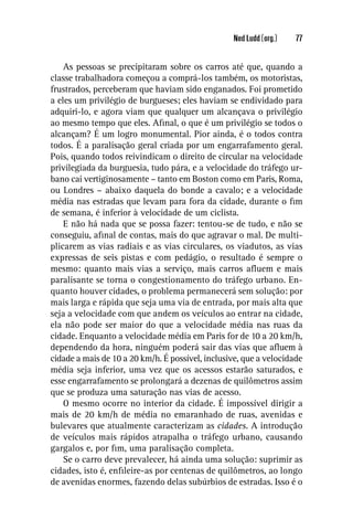 Ned Ludd (org.)   77


    As pessoas se precipitaram sobre os carros até que, quando a
classe trabalhadora começou a comprá-los também, os motoristas,
frustrados, perceberam que haviam sido enganados. Foi prometido
a eles um privilégio de burgueses; eles haviam se endividado para
adquiri-lo, e agora viam que qualquer um alcançava o privilégio
ao mesmo tempo que eles. Aﬁnal, o que é um privilégio se todos o
alcançam? É um logro monumental. Pior ainda, é o todos contra
todos. É a paralisação geral criada por um engarrafamento geral.
Pois, quando todos reivindicam o direito de circular na velocidade
privilegiada da burguesia, tudo pára, e a velocidade do tráfego ur-
bano cai vertiginosamente – tanto em Boston como em Paris, Roma,
ou Londres – abaixo daquela do bonde a cavalo; e a velocidade
média nas estradas que levam para fora da cidade, durante o ﬁm
de semana, é inferior à velocidade de um ciclista.
    E não há nada que se possa fazer: tentou-se de tudo, e não se
conseguiu, aﬁnal de contas, mais do que agravar o mal. De multi-
plicarem as vias radiais e as vias circulares, os viadutos, as vias
expressas de seis pistas e com pedágio, o resultado é sempre o
mesmo: quanto mais vias a serviço, mais carros aﬂuem e mais
paralisante se torna o congestionamento do tráfego urbano. En-
quanto houver cidades, o problema permanecerá sem solução: por
mais larga e rápida que seja uma via de entrada, por mais alta que
seja a velocidade com que andem os veículos ao entrar na cidade,
ela não pode ser maior do que a velocidade média nas ruas da
cidade. Enquanto a velocidade média em Paris for de 10 a 20 km/h,
dependendo da hora, ninguém poderá sair das vias que aﬂuem à
cidade a mais de 10 a 20 km/h. É possível, inclusive, que a velocidade
média seja inferior, uma vez que os acessos estarão saturados, e
esse engarrafamento se prolongará a dezenas de quilômetros assim
que se produza uma saturação nas vias de acesso.
    O mesmo ocorre no interior da cidade. É impossível dirigir a
mais de 20 km/h de média no emaranhado de ruas, avenidas e
bulevares que atualmente caracterizam as cidades. A introdução
de veículos mais rápidos atrapalha o tráfego urbano, causando
gargalos e, por ﬁm, uma paralisação completa.
    Se o carro deve prevalecer, há ainda uma solução: suprimir as
cidades, isto é, enﬁleire-as por centenas de quilômetros, ao longo
de avenidas enormes, fazendo delas subúrbios de estradas. Isso é o
 