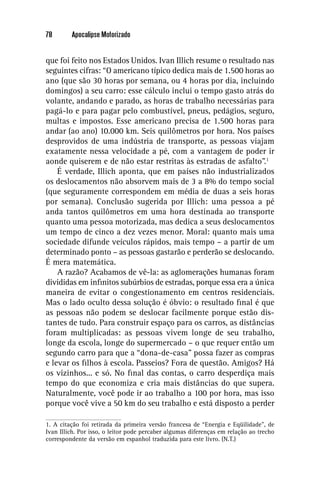 78       Apocalipse Motorizado


que foi feito nos Estados Unidos. Ivan Illich resume o resultado nas
seguintes cifras: “O americano típico dedica mais de 1.500 horas ao
ano (que são 30 horas por semana, ou 4 horas por dia, incluindo
domingos) a seu carro: esse cálculo inclui o tempo gasto atrás do
volante, andando e parado, as horas de trabalho necessárias para
pagá-lo e para pagar pelo combustível, pneus, pedágios, seguro,
multas e impostos. Esse americano precisa de 1.500 horas para
andar (ao ano) 10.000 km. Seis quilômetros por hora. Nos países
desprovidos de uma indústria de transporte, as pessoas viajam
exatamente nessa velocidade a pé, com a vantagem de poder ir
aonde quiserem e de não estar restritas às estradas de asfalto”.1
    É verdade, Illich aponta, que em países não industrializados
os deslocamentos não absorvem mais de 3 a 8% do tempo social
(que seguramente correspondem em média de duas a seis horas
por semana). Conclusão sugerida por Illich: uma pessoa a pé
anda tantos quilômetros em uma hora destinada ao transporte
quanto uma pessoa motorizada, mas dedica a seus deslocamentos
um tempo de cinco a dez vezes menor. Moral: quanto mais uma
sociedade difunde veículos rápidos, mais tempo – a partir de um
determinado ponto – as pessoas gastarão e perderão se deslocando.
É mera matemática.
    A razão? Acabamos de vê-la: as aglomerações humanas foram
divididas em inﬁnitos subúrbios de estradas, porque essa era a única
maneira de evitar o congestionamento em centros residenciais.
Mas o lado oculto dessa solução é óbvio: o resultado ﬁnal é que
as pessoas não podem se deslocar facilmente porque estão dis-
tantes de tudo. Para construir espaço para os carros, as distâncias
foram multiplicadas: as pessoas vivem longe de seu trabalho,
longe da escola, longe do supermercado – o que requer então um
segundo carro para que a “dona-de-casa” possa fazer as compras
e levar os ﬁlhos à escola. Passeios? Fora de questão. Amigos? Há
os vizinhos... e só. No ﬁnal das contas, o carro desperdiça mais
tempo do que economiza e cria mais distâncias do que supera.
Naturalmente, você pode ir ao trabalho a 100 por hora, mas isso
porque você vive a 50 km do seu trabalho e está disposto a perder

1. A citação foi retirada da primeira versão francesa de “Energia e Eqüilidade”, de
Ivan Illich. Por isso, o leitor pode percaber algumas diferenças em relação ao trecho
correspondente da versão em espanhol traduzida para este livro. (N.T.)
 