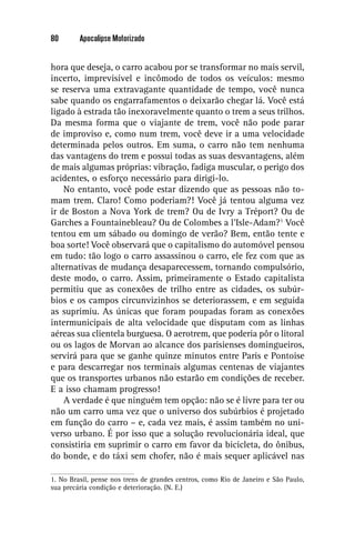 80       Apocalipse Motorizado


hora que deseja, o carro acabou por se transformar no mais servil,
incerto, imprevisível e incômodo de todos os veículos: mesmo
se reserva uma extravagante quantidade de tempo, você nunca
sabe quando os engarrafamentos o deixarão chegar lá. Você está
ligado à estrada tão inexoravelmente quanto o trem a seus trilhos.
Da mesma forma que o viajante de trem, você não pode parar
de improviso e, como num trem, você deve ir a uma velocidade
determinada pelos outros. Em suma, o carro não tem nenhuma
das vantagens do trem e possui todas as suas desvantagens, além
de mais algumas próprias: vibração, fadiga muscular, o perigo dos
acidentes, o esforço necessário para dirigi-lo.
    No entanto, você pode estar dizendo que as pessoas não to-
mam trem. Claro! Como poderiam?! Você já tentou alguma vez
ir de Boston a Nova York de trem? Ou de Ivry a Tréport? Ou de
Garches a Fountainebleau? Ou de Colombes a l’Isle-Adam?1 Você
tentou em um sábado ou domingo de verão? Bem, então tente e
boa sorte! Você observará que o capitalismo do automóvel pensou
em tudo: tão logo o carro assassinou o carro, ele fez com que as
alternativas de mudança desaparecessem, tornando compulsório,
deste modo, o carro. Assim, primeiramente o Estado capitalista
permitiu que as conexões de trilho entre as cidades, os subúr-
bios e os campos circunvizinhos se deteriorassem, e em seguida
as suprimiu. As únicas que foram poupadas foram as conexões
intermunicipais de alta velocidade que disputam com as linhas
aéreas sua clientela burguesa. O aerotrem, que poderia pôr o litoral
ou os lagos de Morvan ao alcance dos parisienses domingueiros,
servirá para que se ganhe quinze minutos entre Paris e Pontoise
e para descarregar nos terminais algumas centenas de viajantes
que os transportes urbanos não estarão em condições de receber.
E a isso chamam progresso!
    A verdade é que ninguém tem opção: não se é livre para ter ou
não um carro uma vez que o universo dos subúrbios é projetado
em função do carro – e, cada vez mais, é assim também no uni-
verso urbano. É por isso que a solução revolucionária ideal, que
consistiria em suprimir o carro em favor da bicicleta, do ônibus,
do bonde, e do táxi sem chofer, não é mais sequer aplicável nas

1. No Brasil, pense nos trens de grandes centros, como Rio de Janeiro e São Paulo,
sua precária condição e deterioração. (N. E.)
 