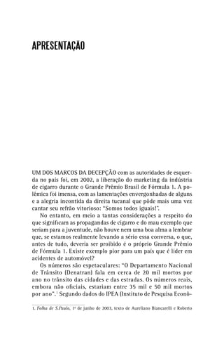 APRESENTAÇÃO




UM DOS MARCOS DA DECEPÇÃO com as autoridades de esquer-
da no país foi, em 2002, a liberação do marketing da indústria
de cigarro durante o Grande Prêmio Brasil de Fórmula 1. A po-
lêmica foi imensa, com as lamentações envergonhadas de alguns
e a alegria incontida da direita tucanal que pôde mais uma vez
cantar seu refrão vitorioso: “Somos todos iguais!”.
    No entanto, em meio a tantas considerações a respeito do
que signiﬁcam as propagandas de cigarro e do mau exemplo que
seriam para a juventude, não houve nem uma boa alma a lembrar
que, se estamos realmente levando a sério essa conversa, o que,
antes de tudo, deveria ser proibido é o próprio Grande Prêmio
de Fórmula 1. Existe exemplo pior para um país que é líder em
acidentes de automóvel?
    Os números são espetaculares: “O Departamento Nacional
de Trânsito (Denatran) fala em cerca de 20 mil mortos por
ano no trânsito das cidades e das estradas. Os números reais,
embora não oﬁciais, estariam entre 35 mil e 50 mil mortos
por ano”.1 Segundo dados do IPEA (Instituto de Pesquisa Econô-

1. Folha de S.Paulo, 1o de junho de 2003, texto de Aureliano Biancarelli e Roberto
 