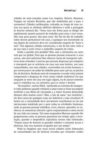 Ned Ludd (org.)   81


cidades de auto-estradas como Los Angeles, Detroit, Houston,
Trappes ou mesmo Bruxelas, que são modeladas por e para o
automóvel. Cidades estilhaçadas, estiradas ao longo de ruas va-
zias nas quais se alinham edifícios idênticos e onde a paisagem
(o deserto urbano) diz: “Estas ruas são feitas para se dirigir tão
rapidamente quanto possível do trabalho para casa e vice-versa.
São ruas para passar, não para estar. No ﬁm do dia de trabalho
todos devem permanecer em casa, e qualquer um encontrado na
rua depois do anoitecer deve ser considerado suspeito de ‘fazer o
mal’”. Em algumas cidades americanas, o ato de dar uma volta a
pé nas ruas à noite torna o andarilho suspeito de crime.
    Então a partida está perdida? Não, mas a alternativa ao carro
terá que ser global. Para que as pessoas possam renunciar a seus
carros, não será suﬁciente lhes oferecer meios de transporte cole-
tivos mais cômodos: é preciso que possam dispensar por completo
o transporte por se sentirem em casa nos seus bairros, nas suas
comunidades, nas suas cidades, construídos em escala humana, e
por terem prazer em andar do trabalho para casa a pé ou, se preciso
for, de bicicleta. Nenhum meio de transporte e evasão veloz jamais
compensará a desgraça de viver numa cidade inabitável em que
ninguém se sente em casa em lugar algum, ou de passar somente
para ir trabalhar ou, ao contrário, para se isolar e dormir.
    “Os usuários”, escreve Illich, “quebrarão as correntes do transpor-
te todo-poderoso quando voltarem a amar como se fosse seu próprio
território a sua ilhota de circulação e a temer ﬁcarem demasiado
distante dela muitas vezes”. Mas, a ﬁm de amar “seu território”,
ele deve antes de qualquer coisa ser habitável, e não circulável. O
bairro ou a comunidade deve novamente transformar-se em um
microcosmo modelado por e para todas as atividades humanas,
onde as pessoas possam trabalhar, viver, relaxar, aprender, se co-
nhecer, se comunicar, discutir e gerir conjuntamente o meio social
de sua vida em comum. Tal como respondeu Marcuse quando lhe
perguntaram como as pessoas gastariam seu tempo após a revo-
lução, quando o desperdício capitalista tivesse sido eliminado:
“Vamos tratar de destruir as grandes cidades e construir novas e
distintas. Isso nos manterá ocupados por um tempo”.
    Pode-se imaginar que essas novas cidades serão federações
de comunidades (ou de bairros) cercadas por cinturões verdes
 