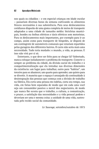 82     Apocalipse Motorizado


nos quais os cidadãos – e em especial crianças em idade escolar
– passariam diversas horas da semana cultivando os alimentos
frescos necessários à sua subsistência. Para seus deslocamentos
cotidianos disporão de uma gama completa de meios de transporte
adaptados a uma cidade de tamanho médio: bicicletas munici-
pais, bondes ou ônibus elétricos e táxis elétricos sem motoristas.
Para os deslocamentos mais importantes, por exemplo para ir ao
campo, assim como para transporte de hóspedes, se disporá de
um contingente de automóveis comunais que estariam repartidos
pelas garagens dos diferentes bairros. O carro não seria mais uma
necessidade. Tudo teria mudado: o mundo, a vida, as pessoas. E
isso não virá por si só.
    Entretanto, o que deve ser feito para se chegar lá? Sobretudo,
nunca coloque isoladamente o problema do transporte. Conecte-o
sempre ao problema da cidade, da divisão social do trabalho e à
compartimentalização que ela introduz nas diversas dimensões
da existência: um lugar para trabalhar, outro para “habitar”, um
terceiro para se abastecer, um quarto para aprender, um quinto para
se divertir. A maneira que o espaço é arranjado dá continuidade à
desintegração das pessoas que começa com a divisão de trabalho
na fábrica. Ela corta uma pessoa em rodelas, corta seu tempo, sua
vida, em fatias bem separadas de modo que em cada uma você
seja um consumidor passivo a mercê dos negociantes, de modo
que nunca lhe ocorra que o trabalho, a cultura, a comunicação,
o prazer, a satisfação das necessidades e a vida pessoal podem e
deveriam ser uma e mesma coisa: a unidade de uma vida, susten-
tada pelo tecido social da comunidade.

                               Le Sauvage, setembro/outubro de 1973
 