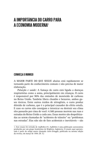 A IMPORTÂNCIA DO CARRO PARA
A ECONOMIA MODERNA1




CONHEÇA O INIMIGO

A MAIOR PARTE DO QUE SEGUE abaixo está rapidamente se
tornando parte do conhecimento comum e não precisa de maior
elaboração.
    Poluição e saúde: A fumaça do carro está ligada a doenças
respiratórias como a asma, principalmente em crianças. O carro
é responsável por 90% das emissões de monóxido de carbono
no Reino Unido. Também libera chumbo e benzeno, ambos ga-
ses tóxicos. Entre outros óxidos de nitrogênio, o carro produz
dióxido de carbono, que é o principal causador do efeito estufa.
E caso os carros não consigam o intoxicar ou destruir seu clima
eles passarão por cima de você: 4.500 pessoas morrem nas ruas e
estradas do Reino Unido a cada ano. Essas mortes são despolitiza-
das ao serem chamadas de “acidentes de trânsito” ou “problemas
nas estradas”. Elas não são de fato acidentais e inevitáveis – são

1. Este ensaio foi retirado de Aufheben #3. Aufheben é uma publicação autonomista
produzida por um grupo homônimo de Brighton, Inglaterra. O ensaio aqui apresen-
tado é parte do artigo maior chamado Auto-Struggle, publicado na mesma edição
da revista, em março de 1994. (N. T.)
 