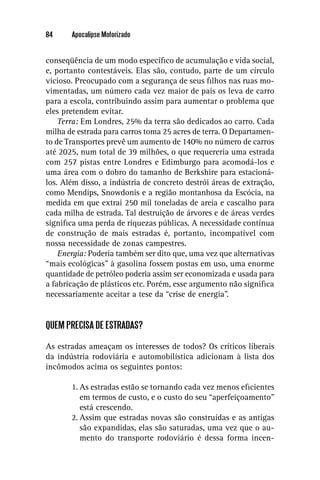 84     Apocalipse Motorizado


conseqüência de um modo especíﬁco de acumulação e vida social,
e, portanto contestáveis. Elas são, contudo, parte de um círculo
vicioso. Preocupado com a segurança de seus ﬁlhos nas ruas mo-
vimentadas, um número cada vez maior de pais os leva de carro
para a escola, contribuindo assim para aumentar o problema que
eles pretendem evitar.
    Terra: Em Londres, 25% da terra são dedicados ao carro. Cada
milha de estrada para carros toma 25 acres de terra. O Departamen-
to de Transportes prevê um aumento de 140% no número de carros
até 2025, num total de 39 milhões, o que requereria uma estrada
com 257 pistas entre Londres e Edimburgo para acomodá-los e
uma área com o dobro do tamanho de Berkshire para estacioná-
los. Além disso, a indústria de concreto destrói áreas de extração,
como Mendips, Snowdonis e a região montanhosa da Escócia, na
medida em que extrai 250 mil toneladas de areia e cascalho para
cada milha de estrada. Tal destruição de árvores e de áreas verdes
signiﬁca uma perda de riquezas públicas. A necessidade contínua
de construção de mais estradas é, portanto, incompatível com
nossa necessidade de zonas campestres.
    Energia: Poderia também ser dito que, uma vez que alternativas
“mais ecológicas” à gasolina fossem postas em uso, uma enorme
quantidade de petróleo poderia assim ser economizada e usada para
a fabricação de plásticos etc. Porém, esse argumento não signiﬁca
necessariamente aceitar a tese da “crise de energia”.


QUEM PRECISA DE ESTRADAS?

As estradas ameaçam os interesses de todos? Os críticos liberais
da indústria rodoviária e automobilística adicionam à lista dos
incômodos acima os seguintes pontos:

       1. As estradas estão se tornando cada vez menos eﬁcientes
          em termos de custo, e o custo do seu “aperfeiçoamento”
          está crescendo.
       2. Assim que estradas novas são construídas e as antigas
          são expandidas, elas são saturadas, uma vez que o au-
          mento do transporte rodoviário é dessa forma incen-
 