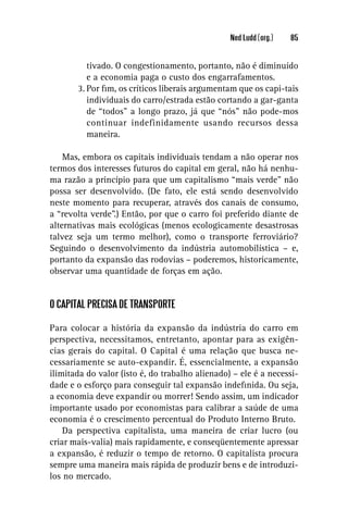 Ned Ludd (org.)   85


          tivado. O congestionamento, portanto, não é diminuído
          e a economia paga o custo dos engarrafamentos.
       3. Por ﬁm, os críticos liberais argumentam que os capi-tais
          individuais do carro/estrada estão cortando a gar-ganta
          de “todos” a longo prazo, já que “nós” não pode-mos
          continuar indefinidamente usando recursos dessa
          maneira.

    Mas, embora os capitais individuais tendam a não operar nos
termos dos interesses futuros do capital em geral, não há nenhu-
ma razão a princípio para que um capitalismo “mais verde” não
possa ser desenvolvido. (De fato, ele está sendo desenvolvido
neste momento para recuperar, através dos canais de consumo,
a “revolta verde”.) Então, por que o carro foi preferido diante de
alternativas mais ecológicas (menos ecologicamente desastrosas
talvez seja um termo melhor), como o transporte ferroviário?
Seguindo o desenvolvimento da indústria automobilística – e,
portanto da expansão das rodovias – poderemos, historicamente,
observar uma quantidade de forças em ação.


O CAPITAL PRECISA DE TRANSPORTE

Para colocar a história da expansão da indústria do carro em
perspectiva, necessitamos, entretanto, apontar para as exigên-
cias gerais do capital. O Capital é uma relação que busca ne-
cessariamente se auto-expandir. É, essencialmente, a expansão
ilimitada do valor (isto é, do trabalho alienado) – ele é a necessi-
dade e o esforço para conseguir tal expansão indeﬁnida. Ou seja,
a economia deve expandir ou morrer! Sendo assim, um indicador
importante usado por economistas para calibrar a saúde de uma
economia é o crescimento percentual do Produto Interno Bruto.
    Da perspectiva capitalista, uma maneira de criar lucro (ou
criar mais-valia) mais rapidamente, e conseqüentemente apressar
a expansão, é reduzir o tempo de retorno. O capitalista procura
sempre uma maneira mais rápida de produzir bens e de introduzi-
los no mercado.
 