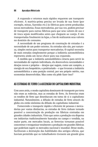 86     Apocalipse Motorizado


    A expansão e retornos mais rápidos requerem um transporte
eﬁciente. A matéria-prima precisa ser levada de sua fonte (por
exemplo, minas, fazendas etc.) às fábricas para serem produzidas
novas mercadorias. Essas mercadorias, por sua vez, podem precisar
de transporte para outras fábricas para que seus valores de uso e
de troca sejam modiﬁcados antes que cheguem ao varejo. E são
transportadas ﬁnalmente às lojas, a ﬁm de realizarem seus valores
no domínio do consumo.
    A necessidade de um programa de construção de estradas é a
necessidade de um poder externo. As estradas não são, por nature-
za, simples meios para transportar mercadorias. O capital necessita
de mais estradas simplesmente porque a indústria automobilística
representa ainda um locus-chave para sua expansão.
    À medida que a indústria automobilística cresceu para servir às
necessidades de capitais individuais, ela desenvolveu necessidades e
desejos novos e próprios – desejos que sugam, como um vampiro, a
energia de seu hospedeiro, o proletariado – e que levaram a indústria
automobilística a uma posição central, por seu próprio mérito, nas
economias desenvolvidas. Mas como ela pôde fazer isso?


AS ESTRADAS DE FERRO E A ASCENSÃO DO CAPITALISMO INDUSTRIAL

Cem anos atrás, o modo capitalista dominante de transporte por terra
não eram as rodovias, mas as estradas de ferro. As ferrovias eram
os tendões de ferro que desenhavam em torno de si o capitalismo
industrial. Naturalmente, a difusão de estradas de ferro através do
globo era então sinônimo da difusão do capitalismo industrial.
   Fornecendo o transporte rápido e eﬁciente de pessoas e merca-
dorias por vastas distâncias, as estradas de ferro tinham tornado
possível a concentração da produção em fábricas centradas em
grandes cidades industriais. Visto que antes a produção era dispersa
em indústrias tradicionalmente baseadas no campo e vendida, na
maior parte, em mercados locais, as ferrovias tornaram possível
concentrar e reorganizar totalmente a produção em grandes fábricas
que poderiam suprir os mercados nacional e mundial. Desse modo,
facilitaram a destruição das habilidades dos antigos ofícios, que
haviam permitido que os trabalhadores tivessem um grande grau
 