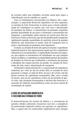 Ned Ludd (org.)   87


de controle sobre seus trabalhos, servindo assim para impor a
subordinação real do trabalho ao capital.
    Com os trabalhadores concentrados nas fábricas sob a orga-
nização e a supervisão diretas do capitalista e de seus capatazes,
as estradas de ferro forneceram os meios para a futura subordi-
nação do trabalhador ao capital, que veio com a mecanização
da produção da fábrica. A mecanização da produção requisitou
grandes quantidades de aço para a construção e manutenção das
máquinas, e quantidades ainda maiores de carvão para fazê-las
funcionar. Foram as ferrovias, que são tão perfeitas para transportar
rapidamente grandes quantidades de materiais através de grandes
distâncias, que forneceram os meios vitais de transporte sem os
quais a mecanização da produção seria impossível.
    Contudo, as estradas de ferro não apenas tornaram o capitalismo
industrial possível, elas representaram aquilo que foi o capitalismo
industrial nos seus primórdios. A regularidade mecânica da máqui-
na, que reduziu os movimentos do trabalhador aos seus próprios
ritmos na fábrica, se reproduzia na regularidade pontual dos quadros
de horários da ferrovia que conﬁnaram o movimento das pessoas
à disciplina dos tempos precisos de partida. As estradas de ferro,
acima de tudo, eram a mecanização do transporte.
    Facilitando o desenvolvimento e a concentração do capitalismo
industrial, por volta do ﬁm do século XIX, as estradas de ferro
passaram a compor, ao lado do ferro, do aço e do carvão, um dos
pilares centrais do capitalismo monopolista. Mas, com a virada
do século, essa era do capitalismo entrou em um período de gra-
ve crise, cuja resolução testemunhou o declínio das ferrovias e a
ascensão da indústria automobilística como um locus central da
acumulação de capital.


A CRISE DO CAPITALISMO MONOPOLISTA
E O DECLÍNIO DAS ESTRADAS DE FERRO

O desenvolvimento do sistema de fábrica e o crescimento de
grandes cidades industriais trouxeram com eles a emergência
do proletariado industrial urbano em oposição ao capitalismo.
Mas o capital não foi confrontado simplesmente pelo abrupto
 