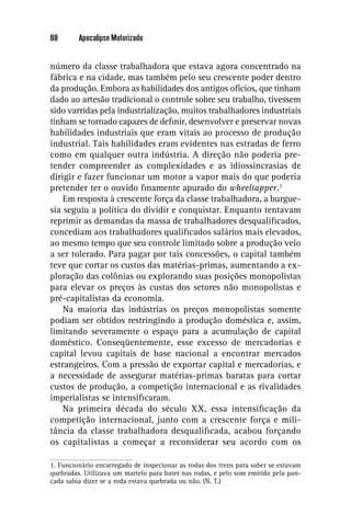 88       Apocalipse Motorizado


número da classe trabalhadora que estava agora concentrado na
fábrica e na cidade, mas também pelo seu crescente poder dentro
da produção. Embora as habilidades dos antigos ofícios, que tinham
dado ao artesão tradicional o controle sobre seu trabalho, tivessem
sido varridas pela industrialização, muitos trabalhadores industriais
tinham se tornado capazes de deﬁnir, desenvolver e preservar novas
habilidades industriais que eram vitais ao processo de produção
industrial. Tais habilidades eram evidentes nas estradas de ferro
como em qualquer outra indústria. A direção não poderia pre-
tender compreender as complexidades e as idiossincrasias de
dirigir e fazer funcionar um motor a vapor mais do que poderia
pretender ter o ouvido ﬁnamente apurado do wheeltapper.1
    Em resposta à crescente força da classe trabalhadora, a burgue-
sia seguiu a política do dividir e conquistar. Enquanto tentavam
reprimir as demandas da massa de trabalhadores desqualiﬁcados,
concediam aos trabalhadores qualiﬁcados salários mais elevados,
ao mesmo tempo que seu controle limitado sobre a produção veio
a ser tolerado. Para pagar por tais concessões, o capital também
teve que cortar os custos das matérias-primas, aumentando a ex-
ploração das colônias ou explorando suas posições monopolistas
para elevar os preços às custas dos setores não monopolistas e
pré-capitalistas da economia.
    Na maioria das indústrias os preços monopolistas somente
podiam ser obtidos restringindo a produção doméstica e, assim,
limitando severamente o espaço para a acumulação de capital
doméstico. Conseqüentemente, esse excesso de mercadorias e
capital levou capitais de base nacional a encontrar mercados
estrangeiros. Com a pressão de exportar capital e mercadorias, e
a necessidade de assegurar matérias-primas baratas para cortar
custos de produção, a competição internacional e as rivalidades
imperialistas se intensiﬁcaram.
    Na primeira década do século XX, essa intensiﬁcação da
competição internacional, junto com a crescente força e mili-
tância da classe trabalhadora desqualiﬁcada, acabou forçando
os capitalistas a começar a reconsiderar seu acordo com os

1. Funcionário encarregado de inspecionar as rodas dos trens para saber se estavam
quebradas. Utilizava um martelo para bater nas rodas, e pelo som emitido pela pan-
cada sabia dizer se a roda estava quebrada ou não. (N. T.)
 