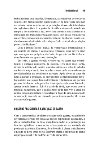 Ned Ludd (org.)   89


trabalhadores qualiﬁcados. Entretanto, as tentativas de cortar os
salários dos trabalhadores qualiﬁcados e de lutar para retomar
o controle sobre o processo de produção através da introdução
do taylorismo (isto é, a gerência cientíﬁca através do estudo do
tempo e do movimento etc.) serviram somente para aumentar a
militância dos trabalhadores qualiﬁcados, que, então em números
crescentes, começaram a se reunir em torno das bandeiras do sin-
dicalismo revolucionário sob o slogan “pelo controle da produção
pelos trabalhadores!”.
   Com a intensiﬁcação mútua da competição internacional e
do conﬂito de classe, o capitalismo enfrentou uma severa crise
que ameaçou sua própria existência. A questão do dia tinha se
transformado em: guerra ou revolução!
   Em 1914, a guerra eclodiu e envolveu os países que consti-
tuíam o coração capitalista da Europa. Três anos mais tarde,
depois de milhões de mortos nas trincheiras, a revolução eclodiu
na Rússia, o que então deu impulso a uma onda de movimentos
revolucionários no continente europeu. Após diversos anos de
lutas amargas e intensas, os movimentos de trabalhadores revo-
lucionários na Europa foram derrotados e destruídos um por um
pela social-democracia, pelo fascismo e pelo stalinismo. Contudo,
apesar de tais derrotas, foi só a partir de 1945, após outra guerra
mundial sangrenta, que o capitalismo pôde resolver a crise do
capitalismo monopolista e estabelecer a base de uma nova era de
acumulação centrada em torno do que se tornou conhecido como
o acordo pós-guerra.


O ACORDO PÓS-GUERRA E A ASCENSÃO DO CARRO

Com o compromisso de classe do acordo pós-guerra, estabelecido
de variadas formas em todas as nações capitalistas avançadas, a
classe trabalhadora, de fato, abandonou todas as esperanças no
ﬁm do capitalismo e renunciou a boa parte de seu controle da
produção existente. Em troca, foi oferecida à classe trabalhadora
o Estado de Bem-Estar Social (Welfare State), a promessa do pleno
emprego estável e de padrões de vida crescentes.
 