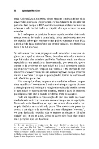 10       Apocalipse Motorizado


mica Aplicada), são, no Brasil, pouco mais de 1 milhão de pes-soas
envolvidas direta ou indiretamente em acidentes de automóvel
por ano! Isso porque o IPEA considera apenas acidentes em áreas
urbanas e não inclui dados a respeito dos que acontecem nas
estradas.
    Se é razão para os patriotas ﬁcarem orgulhosos das vitórias de
seus pilotos na Fórmula 1 ou na Indy, talvez também seja motivo
de orgulho saber que “enquanto nos países europeus e nos EUA
a média é de duas mortes/ano por 10 mil veículos, no Brasil essa
taxa é de 6,8 mortos”.

Se usássemos contra as propagandas de automóvel a mesma ló-
gica com a qual se atacam ﬁlmes, desenhos animados e música
rap, há muito elas estariam proibidas. Veríamos então um destes
especialistas em estatísticas demonstrando, por exemplo, que o
aumento de acidentes de automóvel no Brasil aconteceu depois
da primeira vitória de Fittipaldi na Fórmula 1. Ou aﬁrmando que
mulheres se envolvem menos em acidentes graves porque assistem
menos a corridas e porque as propagandas típicas de automóvel
não são feitas para elas.
    Não vou aqui, é claro, propor mais uma destas tediosas campa-
nhas moralistas.1 No entanto, é muito mais do que urgente chamar
a atenção para o fato de que a relação da sociedade brasileira com
o automóvel é especialmente doentia, mesmo para os padrões
patológicos com que o mundo ocidental trata do assunto.
    Pode ser espantosa a constatação de que boa parte da classe
média brasileira investe mais em seus carros que em casa própria.
Mas ainda mais divertido é ver que essa mesma classe média, que
se põe histérica ante a idéia de que o ﬁlho adolescente possa ter
acesso a um cigarro de maconha ou a um videogame “violento”,
vê com declarado orgulho que o mesmo adolescente “já sabe
dirigir” aos 14 ou 15 anos. Como se carro não fosse algo muito
mais perigoso que um baseado.2

1. Deixo apenas a sugestão de que Rodovia Ayrton Sen -
na – que um dia foi “dos Trabalhadores” – seja re-rebatizada “Ro -
dovia Tamburello”, para lembrar aos candidatos a pilotos que mesmo os
“bons do volante” podem se machucar com o excesso de velocidade.
2. Nada contra adolescentes no volante. Aﬁnal todos os motoristas tendem a ﬁcar
iguais depois da primeira marcha.
 