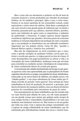 Ned Ludd (org.)   91


    Mas o carro não era meramente o primeiro na ﬁla de bens de
consumo duráveis a serem produzidos por métodos de produção
fordista, ele foi também o principal. Após a casa, o carro trans-
formou-se na maior aquisição de um consumidor comum, sendo
equivalente a vários meses de salários. Além disso, a produção de
um carro envolve uma grande gama de indústrias que vai desde a
borracha, passando pelo aço, plástico, material elétrico, petróleo,
junto com indústrias de apoio como as empreiteiras, a indústria
da publicidade e ﬁnanceira. O amplo espectro dessas ligações
econômicas signiﬁcou que grandes e diversas partes da economia
moderna se tornaram dependentes da produção de carro a tal ponto
que a sua produção se transformou em um indicador econômico
importante por seu próprio mérito. Como foi dito, “quando a
General Motors espirra a América ﬁca resfriada!”.
    Mas não foi simplesmente no nível econômico que o carro,
como o grande exemplar da produção fordista, serviu para sus-
tentar o acordo pós-guerra e a trégua parcial na luta de classes. O
carro desempenhou um papel proeminente ao alterar a vida e as
concepções da classe trabalhadora, mudanças essas que serviram
para consolidar as condições sociais e ideológicas do compromisso
de classe estabelecido dentro do acordo pós-guerra.
    A reconstrução das cidades bombardeadas da Europa no pós-guer-
ra apareceu como uma oportunidade para os planejadores do Estado
capitalista dissolverem as antigas comunidades da classe trabalhadora,
realocando-as em novos blocos de edifícios, em cidades novas e em
“cidades-jardins”, e nas áreas suburbanas de classe média que ti-
nham crescido no período “entre-guerras”. Essa retirada da classe
trabalhadora do local de produção foi possível, a princípio, pelo
desenvolvimento do transporte público, mas seu desenvolvimento
posterior foi consolidado pelo crescimento da posse de carros.
    Esse remanejamento da classe trabalhadora, que foi tornado cada
vez mais factível pela difusão do carro, era sob várias perspecti-
vas um grande avanço para muitos que podiam assim escapar de
suas antigas favelas e comunidades claustrofóbicas e ter uma casa
moderna com banheiros internos etc. Mas tratava-se de um ganho
que tinha seu custo. Com a ruptura das antigas comunidades veio
a ruptura da antiga solidariedade da classe trabalhadora, que foi
substituída pelo individualismo isolado dos novos e estéreis lares.
 