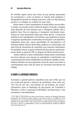 92       Apocalipse Motorizado


Os vizinhos agora nunca são vistos, já que passam apressados
em automóveis e, como os bairros se tornam mais perigosos e
desagradáveis devido ao tráfego crescente, cada vez mais pessoas
passam a se refugiar no conforto de suas casas.
    Desse modo, o carro transformou-se numa bolha, um am-bien-
te selado, um escudo contra a linha de piquete, levando a relações
mais distantes de uma maneira que o transporte público não o
poderia fazer. Para as empresas, o transporte motorizado trans-
formou-se num mecanismo ideal para furar greves. A potencial
militância dos trabalhadores ferroviários, que poderiam se juntar
e organizar paralisações coordenadas em estações e em depósitos,
impedindo assim que vastas quantidades de mercadorias e de
matérias-primas fossem deslocadas, poderia ser contornada com
uma frota de motoristas de caminhão com contratos individuais.
O caminhão tornou-se quase sinônimo de fura-greves, particular-
mente desde o papel da TNT na disputa da News International.1
    Assim, embora a classe trabalhadora esteja ainda concentrada
em áreas urbanas, essa ameaça ao capitalismo é minimizada com
a manutenção da classe trabalhadora na forma de cidadãos consu-
midores isolados em suas pequenas caixas de metal, movendo-se
continuamente uma atrás da outra no incessante movimento do
tráfego.


O CARRO E A LIBERDADE BURGUESA

Crossland, o grande político trabalhista dos anos 1950, que viu
no acordo pós-guerra o advento do socialismo, disse uma vez:
“Por trás de um voto, um homem: de um homem, um carro!”.
Claramente, para os ideólogos do pós-guerra, de Crossland a
Thatcher, o carro é a epítome da liberdade e da democracia, e nós
certamente concordaríamos!
1. Em 1986 os funcionários da News International, empresa de Rudolph Murdoch,
proprietária de diversos jornais ingleses, entraram em greve na Inglaterra. Para
conseguir que seus jornais fossem distribuídos, a News International contratou a
empresa de transporte TNT, cujos motoristas não sindicalizados acabaram jogando
por terra o apoio e a solidariedade à greve do tradicionalmente militante sindicato
dos ferroviários. (N. T.)
 