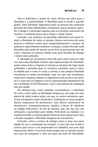 Ned Ludd (org.)   93


    Para o indivíduo, a posse do carro oferece um salto para a
liberdade e a oportunidade. A liberdade para ir aonde e quando
quiser. Uma liberdade impensável para as pessoas das primeiras
gerações da classe trabalhadora. Certamente, para o homem, apren-
der a dirigir é a principal ruptura com as restrições sufocantes da
família e o primeiro passo para chegar à idade adulta.
    Contudo, esse aumento da liberdade individual serve para re-
duzir a liberdade de todos os demais. Outros motoristas de carro
passam a enfrentar muito mais congestionamentos e atrasos. Os
pedestres, especialmente senhoras e crianças, acabam ﬁcando mais
limitados pelo medo de morrer ou de ferir-se gravemente por um
carro, enquanto as pessoas sofrem com mais barulho do tráfego
e muito mais poluição.
    A liberdade de movimento oferecida pelo carro torna-se cada
vez mais uma liberdade formal, uma representação da liberdade,
assim como todos os lugares se tornam os mesmos tão logo sejam
asfaltados e poluídos para se tornarem caminhos para o carro.
À medida que o carro se torna a norma, a sua própria liberdade
transforma-se numa necessidade, uma vez que atos mundanos,
como fazer compras, tornam-se impossíveis sem acesso a um carro.
Já é o caso em Los Angeles e está se aproximando rapidamente de
ser a realidade na Grã-Bretanha, com o crescimento de megalojas
fora da cidade.
    Por delinear-nos como cidadãos consumidores, a liberdade
do carro, como todas as liberdades burguesas, nos joga em uma
guerra de todos contra todos, em que os outros motoristas apa-
recem meramente como obstáculos e limitações ao nosso próprio
direito inalienável de movimento. Esse direito inalienável de
movimento, conseqüentemente, implica o dever de obedecer
ao código rodoviário e às leis de trânsito, que, por sua vez, são
reforçados e garantidos pelo Estado. Policiando as estradas e se
comprometendo a continuamente fornecer mais espaço para elas,
o Estado assegura a liberdade burguesa de movimento.
    Contudo, como o volume de tráfego cresce a uma taxa mais
rápida do que a construção de estradas, o carro não tem aonde ir
(exceto para levar o seu proprietário ao trabalho), mas tem algo
importante a dizer. O carro há muito tempo tem se tornado menos
um meio de transporte e cada vez mais um meio de identidade.
 