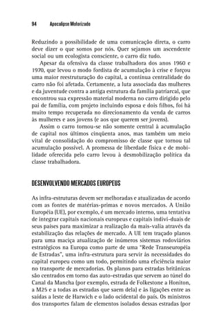 94     Apocalipse Motorizado


Reduzindo a possibilidade de uma comunicação direta, o carro
deve dizer o que somos por nós. Quer sejamos um ascendente
social ou um ecologista consciente, o carro diz tudo.
    Apesar da ofensiva da classe trabalhadora dos anos 1960 e
1970, que levou o modo fordista de acumulação à crise e forçou
uma maior reestruturação do capital, a contínua centralidade do
carro não foi afetada. Certamente, a luta associada das mulheres
e da juventude contra a antiga estrutura da família patriarcal, que
encontrou sua expressão material moderna no carro dirigido pelo
pai de família, com projeto incluindo esposa e dois ﬁlhos, foi há
muito tempo recuperada no direcionamento da venda de carros
às mulheres e aos jovens (e aos que querem ser jovens).
    Assim o carro tornou-se não somente central à acumulação
de capital nos últimos cinqüenta anos, mas também um meio
vital de consolidação do compromisso de classe que tornou tal
acumulação possível. A promessa de liberdade física e de mobi-
lidade oferecida pelo carro levou à desmobilização política da
classe trabalhadora.


DESENVOLVENDO MERCADOS EUROPEUS

As infra-estruturas devem ser melhoradas e atualizadas de acordo
com as fontes de matérias-primas e novos mercados. A União
Européia (UE), por exemplo, é um mercado interno, uma tentativa
de integrar capitais nacionais europeus e capitais indivi-duais de
seus países para maximizar a realização da mais-valia através da
estabilização das relações de mercado. A UE tem traçado planos
para uma maciça atualização de inúmeros sistemas rodoviários
estratégicos na Europa como parte de uma “Rede Transeuropéia
de Estradas”, uma infra-estrutura para servir às necessidades do
capital europeu como um todo, permitindo uma eﬁciência maior
no transporte de mercadorias. Os planos para estradas britânicas
são centrados em torno das auto-estradas que servem ao túnel do
Canal da Mancha (por exemplo, estrada de Folkestone a Honiton,
a M25 e a todas as estradas que saem dela) e às ligações entre as
saídas a leste de Harwich e o lado ocidental do país. Os ministros
dos transportes falam de elementos isolados dessas estradas (por
 