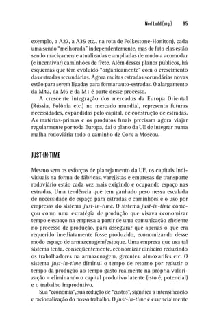 Ned Ludd (org.)   95


exemplo, a A27, a A35 etc., na rota de Folkestone-Honiton), cada
uma sendo “melhorada” independentemente, mas de fato elas estão
sendo maciçamente atualizadas e ampliadas de modo a acomodar
(e incentivar) caminhões de frete. Além desses planos públicos, há
esquemas que têm evoluído “organicamente” com o crescimento
das estradas secundárias. Agora muitas estradas secundárias novas
estão para serem ligadas para formar auto-estradas. O alargamento
da M42, da M6 e da M1 é parte desse processo.
    A crescente integração dos mercados da Europa Oriental
(Rússia, Polônia etc.) no mercado mundial, representa futuras
necessidades, expandidas pelo capital, de construção de estradas.
As matérias-primas e os produtos ﬁnais precisam agora viajar
regularmente por toda Europa, daí o plano da UE de integrar numa
malha rodoviária todo o caminho de Cork a Moscou.


JUST-IN-TIME

Mesmo sem os esforços de planejamento da UE, os capitais indi-
viduais na forma de fábricas, varejistas e empresas de transporte
rodoviário estão cada vez mais exigindo e ocupando espaço nas
estradas. Uma tendência que tem ganhado peso nessa escalada
de necessidade de espaço para estradas e caminhões é o uso por
empresas do sistema just-in-time. O sistema just-in-time come-
çou como uma estratégia de produção que visava economizar
tempo e espaço na empresa a partir de uma comunicação eﬁciente
no processo de produção, para assegurar que apenas o que era
requerido imediatamente fosse produzido, economizando desse
modo espaço de armazenagem/estoque. Uma empresa que usa tal
sistema tenta, conseqüentemente, economizar dinheiro reduzindo
os trabalhadores na armazenagem, gerentes, almoxarifes etc. O
sistema just-in-time diminui o tempo de retorno por reduzir o
tempo da produção ao tempo gasto realmente na própria valori-
zação – eliminando o capital produtivo latente (isto é, potencial)
e o trabalho improdutivo.
    Sua “economia”, sua redução de “custos”, signiﬁca a intensiﬁcação
e racionalização do nosso trabalho. O just-in-time é essencialmente
 