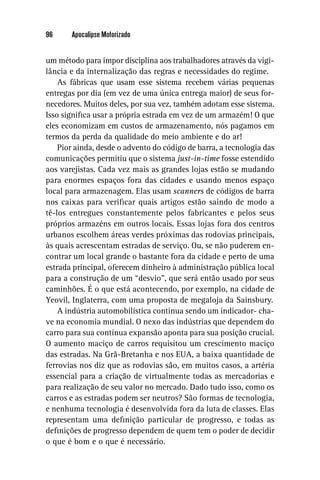 96     Apocalipse Motorizado


um método para impor disciplina aos trabalhadores através da vigi-
lância e da internalização das regras e necessidades do regime.
    As fábricas que usam esse sistema recebem várias pequenas
entregas por dia (em vez de uma única entrega maior) de seus for-
necedores. Muitos deles, por sua vez, também adotam esse sistema.
Isso signiﬁca usar a própria estrada em vez de um armazém! O que
eles economizam em custos de armazenamento, nós pagamos em
termos da perda da qualidade do meio ambiente e do ar!
    Pior ainda, desde o advento do código de barra, a tecnologia das
comunicações permitiu que o sistema just-in-time fosse estendido
aos varejistas. Cada vez mais as grandes lojas estão se mudando
para enormes espaços fora das cidades e usando menos espaço
local para armazenagem. Elas usam scanners de códigos de barra
nos caixas para veriﬁcar quais artigos estão saindo de modo a
tê-los entregues constantemente pelos fabricantes e pelos seus
próprios armazéns em outros locais. Essas lojas fora dos centros
urbanos escolhem áreas verdes próximas das rodovias principais,
às quais acrescentam estradas de serviço. Ou, se não puderem en-
contrar um local grande o bastante fora da cidade e perto de uma
estrada principal, oferecem dinheiro à administração pública local
para a construção de um “desvio”, que será então usado por seus
caminhões. É o que está acontecendo, por exemplo, na cidade de
Yeovil, Inglaterra, com uma proposta de megaloja da Sainsbury.
    A indústria automobilística continua sendo um indicador- cha-
ve na economia mundial. O nexo das indústrias que dependem do
carro para sua contínua expansão aponta para sua posição crucial.
O aumento maciço de carros requisitou um crescimento maciço
das estradas. Na Grã-Bretanha e nos EUA, a baixa quantidade de
ferrovias nos diz que as rodovias são, em muitos casos, a artéria
essencial para a criação de virtualmente todas as mercadorias e
para realização de seu valor no mercado. Dado tudo isso, como os
carros e as estradas podem ser neutros? São formas de tecnologia,
e nenhuma tecnologia é desenvolvida fora da luta de classes. Elas
representam uma deﬁnição particular de progresso, e todas as
deﬁnições de progresso dependem de quem tem o poder de decidir
o que é bom e o que é necessário.
 