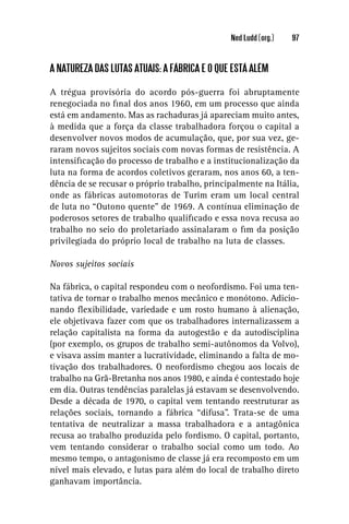 Ned Ludd (org.)   97


A NATUREZA DAS LUTAS ATUAIS: A FÁBRICA E O QUE ESTÁ ALÉM

A trégua provisória do acordo pós-guerra foi abruptamente
renegociada no ﬁnal dos anos 1960, em um processo que ainda
está em andamento. Mas as rachaduras já apareciam muito antes,
à medida que a força da classe trabalhadora forçou o capital a
desenvolver novos modos de acumulação, que, por sua vez, ge-
raram novos sujeitos sociais com novas formas de resistência. A
intensiﬁcação do processo de trabalho e a institucionalização da
luta na forma de acordos coletivos geraram, nos anos 60, a ten-
dência de se recusar o próprio trabalho, principalmente na Itália,
onde as fábricas automotoras de Turim eram um local central
de luta no “Outono quente” de 1969. A contínua eliminação de
poderosos setores de trabalho qualiﬁcado e essa nova recusa ao
trabalho no seio do proletariado assinalaram o ﬁm da posição
privilegiada do próprio local de trabalho na luta de classes.

Novos sujeitos sociais

Na fábrica, o capital respondeu com o neofordismo. Foi uma ten-
tativa de tornar o trabalho menos mecânico e monótono. Adicio-
nando ﬂexibilidade, variedade e um rosto humano à alienação,
ele objetivava fazer com que os trabalhadores internalizassem a
relação capitalista na forma da autogestão e da autodisciplina
(por exemplo, os grupos de trabalho semi-autônomos da Volvo),
e visava assim manter a lucratividade, eliminando a falta de mo-
tivação dos trabalhadores. O neofordismo chegou aos locais de
trabalho na Grã-Bretanha nos anos 1980, e ainda é contestado hoje
em dia. Outras tendências paralelas já estavam se desenvolvendo.
Desde a década de 1970, o capital vem tentando reestruturar as
relações sociais, tornando a fábrica “difusa”. Trata-se de uma
tentativa de neutralizar a massa trabalhadora e a antagônica
recusa ao trabalho produzida pelo fordismo. O capital, portanto,
vem tentando considerar o trabalho social como um todo. Ao
mesmo tempo, o antagonismo de classe já era recomposto em um
nível mais elevado, e lutas para além do local de trabalho direto
ganhavam importância.
 