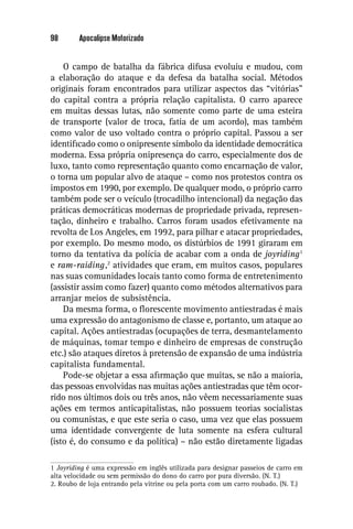 98       Apocalipse Motorizado


    O campo de batalha da fábrica difusa evoluiu e mudou, com
a elaboração do ataque e da defesa da batalha social. Métodos
originais foram encontrados para utilizar aspectos das “vitórias”
do capital contra a própria relação capitalista. O carro aparece
em muitas dessas lutas, não somente como parte de uma esteira
de transporte (valor de troca, fatia de um acordo), mas também
como valor de uso voltado contra o próprio capital. Passou a ser
identiﬁcado como o onipresente símbolo da identidade democrática
moderna. Essa própria onipresença do carro, especialmente dos de
luxo, tanto como representação quanto como encarnação de valor,
o torna um popular alvo de ataque – como nos protestos contra os
impostos em 1990, por exemplo. De qualquer modo, o próprio carro
também pode ser o veículo (trocadilho intencional) da negação das
práticas democráticas modernas de propriedade privada, represen-
tação, dinheiro e trabalho. Carros foram usados efetivamente na
revolta de Los Angeles, em 1992, para pilhar e atacar propriedades,
por exemplo. Do mesmo modo, os distúrbios de 1991 giraram em
torno da tentativa da polícia de acabar com a onda de joyriding 1
e ram-raiding ,2 atividades que eram, em muitos casos, populares
nas suas comunidades locais tanto como forma de entretenimento
(assistir assim como fazer) quanto como métodos alternativos para
arranjar meios de subsistência.
    Da mesma forma, o ﬂorescente movimento antiestradas é mais
uma expressão do antagonismo de classe e, portanto, um ataque ao
capital. Ações antiestradas (ocupações de terra, desmantelamento
de máquinas, tomar tempo e dinheiro de empresas de construção
etc.) são ataques diretos à pretensão de expansão de uma indústria
capitalista fundamental.
    Pode-se objetar a essa aﬁrmação que muitas, se não a maioria,
das pessoas envolvidas nas muitas ações antiestradas que têm ocor-
rido nos últimos dois ou três anos, não vêem necessariamente suas
ações em termos anticapitalistas, não possuem teorias socialistas
ou comunistas, e que este seria o caso, uma vez que elas possuem
uma identidade convergente de luta somente na esfera cultural
(isto é, do consumo e da política) – não estão diretamente ligadas

1 Joyriding é uma expressão em inglês utilizada para designar passeios de carro em
alta velocidade ou sem permissão do dono do carro por pura diversão. (N. T.)
2. Roubo de loja entrando pela vitrine ou pela porta com um carro roubado. (N. T.)
 