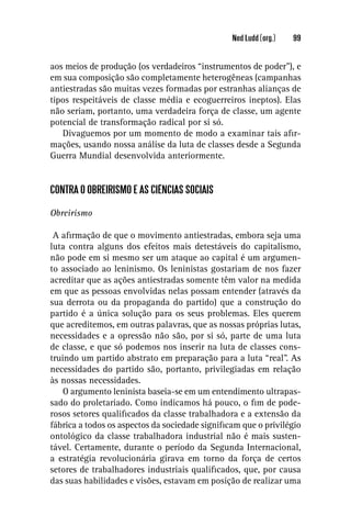 Ned Ludd (org.)   99


aos meios de produção (os verdadeiros “instrumentos de poder”), e
em sua composição são completamente heterogêneas (campanhas
antiestradas são muitas vezes formadas por estranhas alianças de
tipos respeitáveis de classe média e ecoguerreiros ineptos). Elas
não seriam, portanto, uma verdadeira força de classe, um agente
potencial de transformação radical por si só.
   Divaguemos por um momento de modo a examinar tais aﬁr-
mações, usando nossa análise da luta de classes desde a Segunda
Guerra Mundial desenvolvida anteriormente.


CONTRA O OBREIRISMO E AS CIÊNCIAS SOCIAIS

Obreirismo

 A aﬁrmação de que o movimento antiestradas, embora seja uma
luta contra alguns dos efeitos mais detestáveis do capitalismo,
não pode em si mesmo ser um ataque ao capital é um argumen-
to associado ao leninismo. Os leninistas gostariam de nos fazer
acreditar que as ações antiestradas somente têm valor na medida
em que as pessoas envolvidas nelas possam entender (através da
sua derrota ou da propaganda do partido) que a construção do
partido é a única solução para os seus problemas. Eles querem
que acreditemos, em outras palavras, que as nossas próprias lutas,
necessidades e a opressão não são, por si só, parte de uma luta
de classe, e que só podemos nos inserir na luta de classes cons-
truindo um partido abstrato em preparação para a luta “real”. As
necessidades do partido são, portanto, privilegiadas em relação
às nossas necessidades.
    O argumento leninista baseia-se em um entendimento ultrapas-
sado do proletariado. Como indicamos há pouco, o ﬁm de pode-
rosos setores qualiﬁcados da classe trabalhadora e a extensão da
fábrica a todos os aspectos da sociedade signiﬁcam que o privilégio
ontológico da classe trabalhadora industrial não é mais susten-
tável. Certamente, durante o período da Segunda Internacional,
a estratégia revolucionária girava em torno da força de certos
setores de trabalhadores industriais qualiﬁcados, que, por causa
das suas habilidades e visões, estavam em posição de realizar uma
 