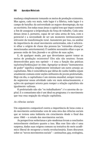 100    Apocalipse Motorizado


mudança simplesmente tomando os meios de produção existentes.
Mas agora, cada vez mais, todo lugar é a fábrica, todo lugar é o
campo de batalha: da universidade ao seguro-desemprego, da rua
ao escritório. Em todas essas áreas o capital tem que impor controle
a ﬁm de assegurar a (re)produção da força de trabalho. Cada uma
dessas áreas é, portanto, capaz de ser uma arena de luta, com o
potencial e a necessidade de ser um momento intrinsecamente
relevante da transformação total. Justamente por isso, na análise
da importância do atual movimento antiestradas, não é suﬁcien-
te olhar a origem de classe das pessoas (as “estranhas alianças”
mencionadas anteriormente). É também necessário olhar o que as
pessoas estão de fato fazendo e os efeitos de suas ações.
    E, de qualquer modo, por que deveríamos querer tomar os
meios de produção existentes? Eles não são neutros: foram
desenvolvidos para nos oprimir – é essa a função das práticas
taylorista/fordista/just-in-time. Apropriar-se desses “instrumentos
de poder” signiﬁca simplesmente introduzir um outro arranjo ao
capitalismo. Não é coincidência que idéias de cunho luddita sejam
atualmente comuns entre seções militantes do jovem proletariado.
Hoje em dia, o capitalismo é um sistema mundial, sempre tentan-
do segmentar nossa atividade cada vez mais minuciosamente, e
ações em quaisquer setores para romper a relação capitalista são
igualmente valiosas.
    O proletariado não são “os trabalhadores”: é o anverso do ca-
pital. E o comunismo não é um ideal ou programa: é o movimento
que traz essa negação da relação capitalista.

As ciências sociais

Um argumento comparável contra a importância de lutas como a
do movimento antiestradas vem de uma área das ciências sociais
que se tornou uma indústria em crescimento desde o ﬁnal dos
anos 1960 – o estudo dos movimentos sociais.
   As perspectivas weberianas e pós-modernas levam a conclusões
notavelmente similares quanto a isso. Mas esse fato não é uma
surpresa, dadas suas origens comuns na tentativa do meio acadê-
mico liberal de recuperar a teoria revolucionária. Esses discursos
sobre os “novos movimentos sociais” – antinuclear, gay, ecologista,
 