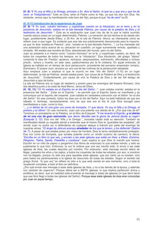 (V. 8) “8 Yo soy el Alfa y la Omega, principio y fin, dice el Señor, el que es y que era y que ha de
venir, el Todopoderoso‖: Este es Dios, tanto el Padre como el Hijo, ya que los dos son Dios. No
obstante, vemos aquí la manifestación más bien del Hijo, porque el que “ha de venir‖ es Él.

(V. 9-11) Introducción de la experiencia de Juan
(V. 9) “9 Yo Juan, vuestro hermano, y copartícipe vuestro en la tribulación, en el reino y en la
paciencia de Jesucristo, estaba en la isla llamada Patmos, por causa de la palabra de Dios y el
testimonio de Jesucristo “: Esta es la explicación que Juan nos da de lo que le había ocurrido
cuando estuvo preso en un lugar determinado, Patmos. La narración de los hechos la da desde otro
lugar, posiblemente desde Efeso, a 35 Km. de la isla de Patmos. Ahora, es interesante cómo se
refiere Juan a ese lugar. Es evidente que esa isla era prácticamente desconocida para la mayoría,
ya que no dice “estaba en Patmos”, sino: ―estaba en la isla llamada Patmos…‖. Le fue menester dar
una aclaración extra acerca de su ubicación en cuestión; un lugar sumamente remoto, apartado y
olvidado. Allí estaba ese hombre de Dios, abandonado del mundo, pero no del Señor.
Juan se presenta a sí mismo como “nuestro hermano‖ en la fe, y copartícipe nuestro, es decir, de
todos los creyentes de todos los tiempos, en la “tribulación‖. Esa tribulación, del griego ―zlipsis‖
comporta la idea de: Presión, apretura, rechazos, despropósitos, sufrimiento, dificultades e incluso
prisión, tortura y muerte; en este caso, padecimientos por la fe cristiana. En aquel entonces, la
Iglesia se hallaba en un tiempo de dura persecución, procedente del perverso emperador romano,
Domiciano. El propio Juan, anciano ya, era una de las víctimas de la persecución desatada.
Aquí empieza Juan a explicar lo que le ocurrió en ese “día del Señor“ (1.10) en un lugar
determinado, la isla de Patmos, donde estaba preso “por causa de la Palabra de Dios y el testimonio
de Jesucristo‖ . Evidentemente, por causa de vivir la Palabra de Dios y de ser fiel testigo de
Jesucristo a ojos de todos.
La isla de Patmos era un lugar de destierro y prisión para los enemigos del Imperio Romano. Una
isla desértica junto a la costa de Asia Menor, cerca de Efeso.
(V. 10, 11) ―10 Yo estaba en el Espíritu en el día del Señor...‖: Juan estaba orando; estaba en la
presencia del Señor. “ Estar en el Espíritu “, es permitir que el Espíritu Santo se manifieste y se
comunique con el espíritu del creyente. Juan estaba en verdadera comunión con el Señor ―en el día
del Señor‖. En ese contexto, todos los días son el día del Señor. Aquí no está hablando de que era
sábado ni domingo, necesariamente, sino de que ese era el día el cual Dios escogió para
manifestarse a Juan, como lo hizo.
“... y oí detrás de mí una gran voz como de trompeta, 11 que decía: Yo soy el Alfa y la Omega, el
primero y el último‖: En ese momento, Juan oyó una potente voz detrás de él. ¿Por qué tras de él?
Tenemos un precedente en la Palabra, en el libro de Ezequiel: ―Y me levantó el Espíritu, y oí detrás
de mí una voz de gran estruendo, que decía: Bendita sea la gloria de Jehová desde su lugar>
(Ezequiel 3: 12). Esa voz del “Alfa y la Omega “, buscaba captar toda su atención. También se
manifestaba desde su espalda dando a entender que el mismo Dios le “guardaba las espaldas”; allí
donde Juan no podía ver ni defenderse de cualquier ataque a traición por parte del enemigo de
nuestras almas: “El ángel de Jehová acampa alrededor de los que le temen, y los defiende‖ (Salmo
34: 7). A pesar de que estaba preso por mano de hombre, Dios le tenía verdaderamente protegido.
Esa voz como de trompeta, que sonaba potente como un shofar (cuerno de carnero), le decía:
“Escribe en un libro lo que ves, y envíalo a las siete iglesias que están en Asia: a Efeso, Esmirna,
Pérgamo, Tiatira, Sardis, Filadelfia y Laodicea‖: Juan explica lo que Dios le mandó que hiciera:
Escribir en un rollo de papiro o pergamino (los libros de entonces) lo que estaba viendo; y esto es
justamente lo que hizo. Entonces, la voz le ordena que una vez escrito todo, lo envíe a las siete
iglesias de Asia, las cuales describe por nombre. Por extensión, este mensaje escrito debía de
llegar, pasados los años y los siglos, a todos los creyentes de todas las edades; por eso, a nosotros
nos ha llegado, porque no sólo era para aquellas siete iglesias, que por cierto ya no existen, sino
para todos los pertenecientes a la Iglesia de Jesucristo de todas las edades. Según el sentido del
griego Koiné, ―lo que ves‖ se refiere no sólo a lo que está viendo en ese momento, sino a toda la
revelación completa; a todo el libro en definitiva.
¿Por qué enviar ese mensaje a esas siete iglesias de Asia, y no a las demás de la época, y además
con carácter de urgencia?: Porque debía ser a SIETE iglesias, lo que implica perfección divina y
profética; es decir, que en realidad está enviando el mensaje a todas las iglesias (ni que decir tiene
que ese libro llegó a todas las iglesias del Señor). Porque esas siete iglesias de Asia eran conocidas
por Juan en aquel tiempo.




                                                                                                   11
 