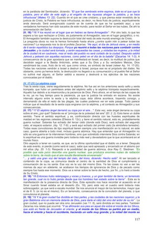 en la parábola del Sembrador, diciendo: ―El que fue sembrado entre espinos, éste es el que oye la
palabra, pero el afán de este siglo y el engaño de las riquezas ahogan la palabra, y se hace
infructuosa‖ (Mateo 13: 22). Cuando en el que se cree cristiano, y que piensa estar revestido de la
justicia de Cristo, la Palabra se hace infructuosa, es decir, no lleva fruto de justicia, espiritualmente
anda desnudo. Será avergonzado cuando se de cuenta de que se ha quedado aquí, y sus
verdaderos hermanos han sido sacados de este mundo, para recibir al Señor en las nubes. De ahí la
amonestación del Señor.
(V. 16) “16 Y los reunió en el lugar que en hebreo se llama Armagedón‖ : Por otro lado, lo que les
espera a los que rechazan a Cristo, es justamente el Armagedón; sea en el lugar geográfico, o no.
El Armagedón también supone la destrucción total del resto de este mundo enemigo de Cristo.
La pregunta obvia no nos la hemos formulado hasta ahora ¿contra quién irán a pelear todas las
naciones? La respuesta nos la da el profeta Zacarías: ―He aquí, el día de Jehová viene, y en medio
de ti serán repartidos tus despojos. Porque yo reuniré a todas las naciones para combatir contra
Jerusalén; y la ciudad será tomada, y serán saqueadas las casas, y violadas las mujeres; y la mitad
de la ciudad irá en cautiverio, mas el resto del pueblo no será cortado de la ciudad. Después saldrá
Jehová y peleará con aquellas naciones, como peleó en el día de la batalla‖ (Zacarías 14: 1-3). A
consecuencia de la gran apostasía que se manifestará en Israel, es decir, la multitud de judíos que
decidirán seguir a la Bestia Anticristo, antes que a Su Dios y a Su verdadero Mesías, Dios
vendimiará las uvas, fruto de la vid, que como vimos, es símbolo de Israel (releer Ap. 14: 17-20).
Todas las naciones vendrán a Israel a destruir a Israel, porque ese es el propósito del diablo. No
obstante, como ya hemos leído, la destrucción no llegará a su consumación y el pueblo fiel al Señor
no sufrirá mal alguno, el Señor saldrá a escena y destruirá a los ejércitos de las naciones
convocadas por el diablo.

(V. 17-21) La séptima copa
Tras la sexta copa, viene seguidamente la séptima. No fue así en los anteriores sexto sello y sexta
trompeta, que hubo un paréntesis antes del séptimo sello y la séptima trompeta respectivamente.
Aquello fue debido a la misericordia y la paciencia de Dios. Pero ahora, en el tiempo de las copas de
la ira, ya no hay tiempo para la paciencia, ya que la justicia ha entrado en escena. No existe
intervalo alguno entre la sexta y la séptima copa; ésta última acontece, trayendo consigo, y
derramando de ella el resto de las plagas, las cuales podemos ver en este pasaje. Todo parece
indicar que el resultado de la sexta copa engrana con la séptima, y el contexto es Armagedón y sus
consecuencias.
(V. 17) “17 El séptimo ángel derramó su copa por el aire…‖: Esta vez, este ángel derrama su copa
sobre el aire ¿por qué? Satanás es el “príncipe de la potestad del aire” (Ef. 2: 2). Esto tiene un doble
sentido. Tiene el sentido espiritual, y es, confrontación directa con las huestes espirituales de
maldad en las regiones celestes (Efesios 6: 12c); y tiene el sentido natural, esto es, probablemente
guerra nuclear. Satanás fue echado del tercer cielo (donde está Dios); será echado del segundo
cielo, el espacio exterior, (Ap. 12: 7-9); y será aquí echado del primer cielo (la atmósfera terrestre).
Todas esas convulsiones de tipo espiritual tienen siempre una manifestación en lo natural; en este
caso, guerra abierta a todo nivel, incluso guerra atómica. Hay que entender que el Armagedón no
sólo es una guerra en la intervienen hombres, sino que sobretodo interviene Dios contra Satanás; en
lo espiritual es una guerra invisible pero todavía más real y devastadora que la que acontecerá en el
mundo físico.
Otro aspecto a tener en cuenta, es que, es la última oportunidad que el diablo va a tener. Después
de este evento, si pierde (como será el caso), sabe que será apresado y encerrado en el abismo por
mil años (Ap. 20: 1-3). Respecto a la posibilidad de guerra atómica, dice Ray C. Stedman: ―Es
posible que este juicio describa una guerra nuclear, que produzca enormes nubes de radiación
sobre la tierra, de modo que el aire resulta literalmente envenenado‖
“… y salió una gran voz del templo del cielo, del trono, diciendo: Hecho está‖: Al ser lanzado el
contenido de la copa, se comunica desde el centro de la santidad de Dios el cumplimiento y
consumación de su ira santa. Esa voz es la voz del mismo Dios. Ya las cosas no van a ser las
mismas de aquí en adelante; se acabaron los tiempos de ignorancia de Dios y de pecado como
siempre fue hasta ese momento. Dios va a reinar sobre la tierra de hecho, por fin, y lo hará a través
de Su Cristo.
(V. 18) “18 Entonces hubo relámpagos y voces y truenos, y un gran temblor de tierra, un terremoto
tan grande, cual no lo hubo jamás desde que los hombres han estado sobre la tierra‖ : Esta es la
manifestación de la presencia directa de Dios. Este episodio nos hace recordar el acaecido en el
Sinaí cuando Israel estaba en el desierto (Ex. 19), pero esta vez el cuadro será todavía más
sobrecogedor, ya que será a escala mundial. Se nos anuncia el mayor de los terremotos; mayor que
el de 8: 5, (si no es el mismo). Es un terremoto, consecuencia de la convulsión del planeta, o que
convulsiona el planeta.
(V. 19) “19 Y la gran ciudad fue dividida en tres partes, y las ciudades de las naciones cayeron; y la
gran Babilonia vino en memoria delante de Dios, para darle el cáliz del vino del ardor de su ira‖ : La
gran ciudad, que no puede ser otra sino Jerusalén (ver 11: 8), será dividida en tres partes. También
Zacarías nos relata qué ocurrirá: ―Y se afirmarán sus pies en aquel día sobre el monte de los Olivos,
que está en frente de Jerusalén al oriente; y el monte de los Olivos se partirá por en medio,
hacia el oriente y hacia el occidente, haciendo un valle muy grande; y la mitad del monte se

                                                                                                    117
 