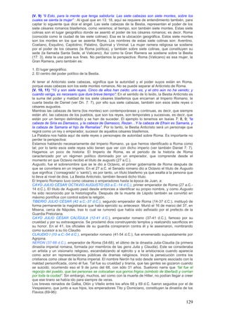 (V. 9) ―9 Esto, para la mente que tenga sabiduría: Las siete cabezas son siete montes, sobre los
cuales se sienta la mujer‖ : Al igual que en 13: 18, aquí se requiere de entendimiento también, para
captar lo siguiente que dice el ángel. Las siete cabezas de la Bestia, representan el poder de los
siete césares romanos blasfemos, como veremos; al tiempo, son también siete montes. Estas siete
colinas son el lugar geográfico donde se asentó el poder de los césares romanos; es decir, Roma
(conocida como la ciudad de las siete colinas). Esa es la ubicación geográfica. Estos siete montes
son los montes en los que se asienta Roma. Los nombres de estas siete colinas son: Aventino,
Coeliano, Esquilino, Capitolino; Palatino, Quirinal y Viminal. La mujer ramera religiosa se sostiene
por el poder de los césares (la Roma política), y también sobre siete colinas, que constituyen su
sede (la llamada Santa Sede, el Vaticano). Así como la Gran Ramera se sostiene sobre la Bestia
(17: 3), ésta la usa para sus fines. No perdamos la perspectiva: Roma (Vaticano) es esa mujer, la
Gran Ramera, pero también es:

1. El lugar geográfico.
2. El centro del poder político de la Bestia.

Al tener el Anticristo siete cabezas, significa que la autoridad y el poder suyos están en Roma,
porque esas cabezas son los siete montes romanos. No se puede separar al Anticristo de Roma.
(V. 10, 11) ―10 y son siete reyes. Cinco de ellos han caído; uno es, y el otro aún no ha venido; y
cuando venga, es necesario que dure breve tiempo‖: En el sentido de lo leído, la Bestia Anticristo es
la suma del poder y maldad de los siete césares blasfemos que encarnan al Imperio Romano, la
cuarta bestia de Daniel (ver Dn. 7: 7), por ello sus siete cabezas, también son esos siete reyes o
césares augustos.
Mientras las cabezas de tierra (los montes) son contemporáneas y continuas, es decir, que siempre
están ahí, las cabezas de los pueblos, que son los reyes, son temporales y sucesivas, es decir, que
están por un tiempo delimitado y se han de suceder. El ejemplo lo tenemos en Isaías 7: 8, 9; ―la
cabeza de Siria es Damasco, y la cabeza de Damasco, Rezan…Y la cabeza de Efraín es Samaria, y
la cabeza de Samaria el hijo de Remalías‖. Por lo tanto, la Bestia Anticristo será un personaje que
regirá como un rey o emperador, sucesor de aquellos césares blasfemos.
La Palabra nos habla aquí de siete reyes o personajes de autoridad sobre Roma. Es importante no
perder la perspectiva:
Estamos hablando necesariamente del Imperio Romano, ya que hemos identificado a Roma como
tal; por lo tanto esos siete reyes sólo tienen que ver con dicho imperio (ver también Daniel 7: 7).
Hagamos un poco de historia: El Imperio de Roma, es el periodo de la historia de Roma
caracterizado por un régimen político dominado por un emperador, que comprende desde el
momento en que Octavio recibió el título de augusto (27 a.C.).
Augusto, fue el sobrenombre que se le dio a Octavio, el primer gobernante de Roma después de
que se convirtiera en un imperio. En el 27 a.C. el Senado romano dio a Octavio el título de Augusto
que significa: („consagrado' o „santo'), es por tanto, un título blasfemo ya que exalta a la persona que
lo lleva al nivel de dios. La Bestia Anticristo, también llevará dicho título.
El Imperio Romano tuvo como césares o emperadores hasta la época de Juan, a:
CAYO JULIO CÉSAR OCTAVIO AUGUSTO (63 a.C.-14 d.C.), primer emperador de Roma (27 a.C.-
14 d.C.). El título de Augusto pasó desde entonces a identificar su propio nombre, y como Augusto
ha sido reconocido por la historiografía. Después de la muerte de Lépido también se convirtió en
máximo pontífice con control sobre la religión.
TIBERIO JULIO CÉSAR (42 a.C.-37 d.C.), segundo emperador de Roma (14-37 d.C.), instituyó de
forma permanente la magistratura que había ejercido su antecesor. Murió el 16 de marzo del 37, en
Misena, cerca de Nápoles, tras lo cual se rumoreó que había sido asfixiado por el prefecto de la
Guardia Pretoriana.
CAYO JULIO CÉSAR CALÍGULA (12-41 d.C.), emperador romano (37-41 d.C.), famoso por su
crueldad y por su extravagancia. Se proclamó dios construyendo templos y realizando sacrificios en
su honor. En el 41, los oficiales de su guardia conspiraron contra él y le asesinaron, nombrando
como sucesor a su tío Claudio.
CLAUDIO I (10 a.C.-54 d.C.), emperador romano (41-54 d.C.), fue envenenado supuestamente por
Agripina.
NERON (37-68 d.C.), emperador de Roma (54-68), el último de la dinastía Julia-Claudia (la primera
dinastía imperial romana, formada por miembros de las gens Julia y Claudia). Este se consideraba
un artista y un visionario religioso, escandalizando al ejército y a la aristocracia cuando aparecía
como actor en representaciones públicas de dramas religiosos. Inició la persecución contra los
cristianos como césar de la Roma imperial. El nombre Nerón ha sido desde siempre asociado con la
maldad personificada, como él fue. Tal fue su crueldad y tiranía, que las gentes se gozaron cuando
se suicidó; ocurriendo eso el 9 de junio del 68, con sólo 31 años. Suetonio narra que ―tal fue el
regocijo del pueblo, que las personas se colocaban sus gorros frigios (símbolo de libertad) y corrían
por toda la ciudad‖. Sin embargo, muchos, así como con la muerte de Hitler, no podían llegar a creer
que ese tirano se había ido para siempre de veras.
Los breves reinados de Galba, Otón y Vitelio entre los años 68 y 69 d.C. fueron seguidos por el de
Vespasiano, que junto a sus hijos, los emperadores Tito y Domiciano, constituyen la dinastía de los
Flavios (69-96):

                                                                                                   129
 