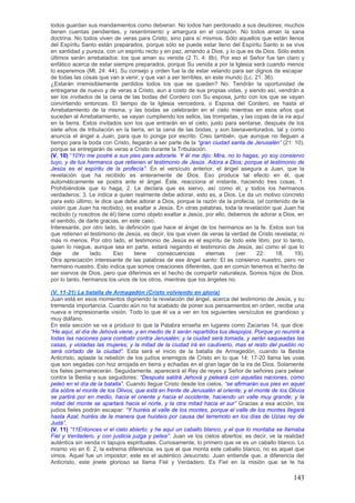 todos guardan sus mandamientos como debieran. No todos han perdonado a sus deudores; muchos
tienen cuentas pendientes, y resentimiento y amargura en el corazón. No todos aman la sana
doctrina. No todos viven de veras para Cristo, sino para sí mismos. Sólo aquellos que están llenos
del Espíritu Santo están preparados, porque sólo se puede estar lleno del Espíritu Santo si se vive
en santidad y pureza, con un espíritu recto y en paz, amando a Dios, y lo que es de Dios. Sólo estos
últimos serán arrebatados: los que aman su venida (2 Ti. 4: 8b). Por eso el Señor fue tan claro y
enfático acerca de estar siempre preparados, porque Su venida a por la Iglesia será cuando menos
lo esperemos (Mt. 24: 44). Su consejo y orden fue la de estar velando para ser dignos de escapar
de todas las cosas que van a venir, y que van a ser terribles, en este mundo (Lc. 21: 36).
¿Estarán irremisiblemente perdidos todos los que se queden? No. Tendrán la oportunidad de
entregarse de nuevo y de veras a Cristo, aun a costo de sus propias vidas, y siendo así, vendrán a
ser los invitados de la cena de las bodas del Cordero con Su esposa, junto con los que se vayan
convirtiendo entonces. El tiempo de la Iglesia vencedora, o Esposa del Cordero, es hasta el
Arrebatamiento de la misma, y las bodas se celebrarán en el cielo mientras en esos años que
suceden al Arrebatamiento, se vayan cumpliendo los sellos, las trompetas, y las copas de la ira aquí
en la tierra. Estos invitados son los que entrarán en el cielo, justo para sentarse, después de los
siete años de tribulación en la tierra, en la cena de las bodas, y son bienaventurados, tal y como
anuncia el ángel a Juan, para que lo ponga por escrito. Creo también, que aunque no lleguen a
tiempo para la boda con Cristo, llegarán a ser parte de la ―gran ciudad santa de Jerusalén‖ (21: 10),
porque se entregarán de veras a Cristo durante la Tribulación.
(V. 10) “10Yo me postré a sus pies para adorarle. Y él me dijo: Mira, no lo hagas; yo soy consiervo
tuyo, y de tus hermanos que retienen el testimonio de Jesús. Adora a Dios; porque el testimonio de
Jesús es el espíritu de la profecía‖: En el versículo anterior, el ángel asegura a Juan, que la
revelación que ha recibido es enteramente de Dios. Eso produce tal efecto en él, que
automáticamente se postra ante el ángel. Éste, reacciona al instante, haciendo tres cosas, 1.
Prohibiéndole que lo haga, 2. Le declara que es siervo, así como él, y todos los hermanos
verdaderos; 3. Le indica a quien realmente debe adorar, esto es, a Dios. Le da un motivo concreto
para esto último, le dice que debe adorar a Dios, porque la razón de la profecía, (el contenido de la
visión que Juan ha recibido), es exaltar a Jesús. En otras palabras, toda la revelación que Juan ha
recibido (y nosotros de él) tiene como objeto exaltar a Jesús, por ello, debemos de adorar a Dios, en
el sentido, de darle gracias, en este caso.
Interesante, por otro lado, la definición que hace el ángel de los hermanos en la fe. Estos son los
que retienen el testimonio de Jesús, es decir, los que viven de veras la verdad de Cristo revelada; ni
más ni menos. Por otro lado, el testimonio de Jesús es el espíritu de todo este libro, por lo tanto,
quien lo niegue, aunque sea en parte, estará negando el testimonio de Jesús, así como el que lo
deje     de      lado.    Eso      tiene    consecuencias      eternas      (ver   22:     18,   19).
Otra apreciación interesante de las palabras de ese ángel santo: El es consiervo nuestro, pero no
hermano nuestro. Esto indica que somos creaciones diferentes, que en común tenemos el hecho de
ser siervos de Dios, pero que diferimos en el hecho de compartir naturaleza. Somos hijos de Dios,
por lo tanto, hermanos los unos de los otros, mientras que los ángeles no.

(V. 11-21) La batalla de Armagedón (Cristo volviendo en gloria)
Juan está en esos momentos digiriendo la revelación del ángel, acerca del testimonio de Jesús, y su
tremenda importancia. Cuando aún no ha acabado de poner sus pensamientos en orden, recibe una
nueva e impresionante visión. Todo lo que él va a ver en los siguientes versículos es grandioso y
muy diáfano.
En esta sección se va a producir lo que la Palabra enseña en lugares como Zacarías 14, que dice:
―He aquí, el día de Jehová viene, y en medio de ti serán repartidos tus despojos. Porque yo reuniré a
todas las naciones para combatir contra Jerusalén; y la ciudad será tomada, y serán saqueadas las
casas, y violadas las mujeres; y la mitad de la ciudad irá en cautiverio, mas el resto del pueblo no
será cortado de la ciudad‖. Esta será el inicio de la batalla de Armagedón, cuando la Bestia
Anticristo, aplaste la rebelión de los judíos enemigos de Cristo en lo que 14: 17-20 llama las uvas
que son segadas con hoz arrojada en tierra y echadas en el gran lagar de la ira de Dios. Solamente
los fieles permanecerán. Seguidamente, aparecerá el Rey de reyes y Señor de señores para pelear
contra la Bestia y sus seguidores: ―Después saldrá Jehová y peleará con aquellas naciones, como
peleó en el día de la batalla‖. Cuando llegue Cristo desde los cielos, ―se afirmarán sus pies en aquel
día sobre el monte de los Olivos, que está en frente de Jerusalén al oriente; y el monte de los Olivos
se partirá por en medio, hacia el oriente y hacia el occidente, haciendo un valle muy grande; y la
mitad del monte se apartará hacia el norte, y la otra mitad hacia el sur‖ Gracias a esa acción, los
judíos fieles podrán escapar: ―Y huiréis al valle de los montes, porque el valle de los montes llegará
hasta Azal; huiréis de la manera que huisteis por causa del terremoto en los días de Uzías rey de
Judá‖.
(V. 11) ―11Entonces vi el cielo abierto; y he aquí un caballo blanco, y el que lo montaba se llamaba
Fiel y Verdadero, y con justicia juzga y pelea‖: Juan ve los cielos abiertos; es decir, ve la realidad
auténtica sin venda ni tapujos espirituales. Curiosamente, lo primero que ve es un caballo blanco. Lo
mismo vio en 6: 2, la extrema diferencia, es que el que monta este caballo blanco, no es aquel que
vimos. Aquel fue un impostor; este es el auténtico Jesucristo. Juan entiende que, a diferencia del
Anticristo, este jinete glorioso se llama Fiel y Verdadero. Es Fiel en la misión que se le ha

                                                                                                 143
 