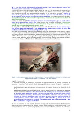 (V. 1) ―Y vi subir del mar una bestia que tenía siete cabezas y diez cuernos; y en sus cuernos diez
diademas; y sobre sus cabezas, un nombre blasfemo‖:
Estando el dragón (Satanás) de pie sobre la arena del mar (12: 18), en un acto de llamamiento o
reclamo dirigido a su hijo de perdición, éste (la Bestia), sube del mar a la superficie. ¿Qué significa
eso? Es sencillo. El mar aquí, espiritualmente hablando, es el “mar de las naciones‖ . Leemos en
Isaías 17: 12 ―¡Ay! multitud de muchos pueblos que harán ruido como estruendo del mar, y murmullo
de naciones que harán alboroto como bramido de muchas aguas‖. Dice Swete (citado por Lacueva):
―La superficie agitada de la humanidad no regenerada y, en especial, de la caldera en ebullición de
la vida nacional y social‖.
Leemos en Isaías 57: 20 “Pero los impíos son como el mar en tempestad, que no puede estarse
quieto, y sus aguas arrojan cieno y lodo‖. Dice Barchuk (cit. Lacueva) al respecto: ―Los hombres
enemigos de Dios son comparados con el mar turbulento…los pueblos, las multitudes, naciones y
lenguas, son comparados a las aguas, es decir, al mar‖.
En otra parte en el libro de Apocalipsis, leemos acerca de la Gran Ramera: ―la gran ramera, la que
está sentada sobre muchas aguas… Las aguas que has visto donde la ramera se sienta, son
pueblos, muchedumbres, naciones y lenguas” (17: 1,15).
Así como la Gran Ramera, que como veremos es la institución religiosa que con su filosofía, política
y poder siempre ha intentado suplantar a la verdadera Iglesia de Jesucristo, se asienta en pueblos,
naciones y lenguas (las muchas aguas), la Bestia Anticristo surge de esas mismas aguas. Así que,
el futuro Anticristo, vemos que surgirá, llamado por Satanás (el dragón), del mar de las naciones.
Por otra parte, la alusión al mar también obedece al hecho de que ese mar, físicamente hablando,
no puede ser otro que el Mediterráneo, el Mare Nostrum, cuna del Imperio Romano.




―Según la tradición paleocristiana, Nerón sería el que encarnaría el cuerpo de la Bestia Anticristo al final de los tiempos,
                            por ascender del abismo e ir a perdición. Es el ―Nero Redivivus‖

Imperio y emperador
Es imposible imaginar un emperador o dirigente de las naciones sin un imperio o conjunto de
naciones, y viceversa. Por lo tanto, la Bestia que surge del mar, es a la vez el imperio y emperador.

    La Bestia-imperio que se levanta es el resurgimiento del Imperio Romano (ver Daniel 2: 40-43;
     7: 7).
    La Bestia-emperador que se levanta es el cuerno pequeño de entre los diez de la bestia-
     imperio. Veámoslo en Daniel 7: 7, 8; ―Después de esto miraba yo en las visiones de la noche, y
     vi la cuarta bestia, espantosa, terrible y en gran manera fuerte, la cual tenía unos grandes
     dientes de hierro; devoraba y desmenuzaba, pisoteaba las sobras con sus pies, y era muy
     diferente de todas las bestias que había visto antes de ella; y tenía diez cuernos. Mientras yo
     contemplaba los cuernos, otro cuerno pequeño salió entre ellos, y delante de él fueron
     arrancados tres cuernos de los primeros. Este cuerno tenía ojos como de hombre y una
     boca que hablaba con gran insolencia ―.

De aquí en adelante, en este capítulo, daremos por supuesto el alzamiento de la “Bestia-imperio”,
que no es sino el resurgimiento del antiguo Imperio Romano según la modernidad actual, y nos
iremos centrando más en quien lo representa, en su cabeza, la Bestia Anticristo. El Anticristo o

                                                                                                                        90
 