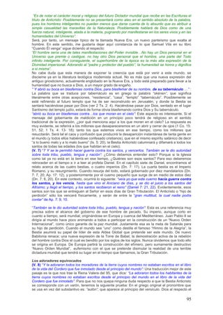 ―Es de notar el carácter moral y religioso del futuro Dictador mundial que recibe en las Escrituras el
título de Anticristo: Posiblemente no se presentará como ateo en el sentido absoluto de la palabra,
pues los hombres inteligentes no pueden menos que darse cuenta de lo absurdo que es atribuir a
simple casualidad las maravillas de la Naturaleza. Posiblemente hablará de Dios como de una
fuerza natural, inteligente, atada a la materia, pugnando por manifestarse en los seres vivos y en las
humanidades del Universo‖.
Será, por tanto, un mensaje típico de la llamada Nueva Era, un nuevo panteísmo que exalta al
hombre. En este sentido, me gustaría dejar aquí constancia de lo que Samuel Vila en su libro
“Cuando Él venga” sigue diciendo al respecto:
―El hombre sería una de tales manifestaciones del Poder invisible…No hay un Dios personal en el
Universo que premie o castigue, no hay otro Dios personal que el hombre, una parte del Todo
infinito inteligente. Por consiguiente, el superhombre de la época es la más alta expresión de la
Divinidad impersonal. Adorando al ―padre y protector del pueblo‖, la humanidad se honra y dignifica
a sí misma‖.
No cabe duda que esta manera de exponer la creencia que está por venir a este mundo, se
discierne ya en la literatura teológica modernista actual. No es más que una nueva expresión del
antiguo gnosticismo, actualmente englobado en la Nueva Era, y todo está preparado para llevar a la
humanidad que no busca a Dios, a un mayor grado de engaño.
― Y abrió su boca en blasfemias contra Dios, para blasfemar de su nombre, de su tabernáculo …‖ :
La palabra que se traduce por tabernáculo es en griego la palabra ―skénen‖, que significa
literalmente entre otras acepciones, “residencia”, “casa”, “templo” “tabernáculo”. Posiblemente se
esté refiriendo al futuro templo que ha de ser reconstruido en Jerusalén, y donde la Bestia se
sentará haciéndose pasar por Dios (ver 2 Ts. 2: 4). Haciéndose pasar por Dios, sentado en el lugar
Santísimo del templo judío, estará de forma obvia blasfemando contra Dios y Su tabernáculo.
―abrió su boca en blasfemias contra…los que moran en el cielo‖: Este aspecto es interesante. Si el
mensaje del gobernante de maldición en un principio poco tendrá de religioso en el sentido
tradicional de la expresión, ¿por qué menciona aquí a los que moran en el cielo? La respuesta es
muy evidente, se referirá a los millones que desapareceremos en un abrir y cerrar de ojos (1 Co. 15:
51, 52; 1 Ts. 4: 13- 18); tanto los que estemos vivos en ese tiempo, como los millones que
resucitarán. Será tal el caos y confusión que producirá la desaparición instantánea de tanta gente en
el mundo (y todos ellos habiéndose confesado cristianos), que en el mismo espíritu satánico de decir
“a lo bueno malo y a lo malo bueno” (Is. 5: 20), la Bestia Anticristo calumniará y difamará a todos los
santos de todas las edades (los que habitan en el cielo).
(V. 7) “7 Y se le permitió hacer guerra contra los santos, y vencerlos. También se le dio autoridad
sobre toda tribu, pueblo, lengua y nación‖: ¿Cómo debemos entender esto? Porque si la Iglesia
como tal ya no está en la tierra en ese tiempo, ¿Quiénes son esos santos? Para eso deberemos
retroceder en el tiempo e ir a leer al profeta Daniel. En el capítulo siete de Daniel, encontramos el
relato acerca de las cuatro bestias, o cuatro imperios (Dn. 7: 17). La cuarta bestia es el Imperio
Romano, y su resurgimiento. Cuando resurja del todo, estará gobernado por diez mandatarios (Dn.
7: 7, 20; Ap. 17: 12), y posteriormente por el cuerno pequeño que surge de en medio de estos diez
(Dn. 7: 8, 20). En este contexto, ocurrirá lo siguiente: ―veía yo que este cuerno hacía guerra contra
los santos, y los vencía, hasta que vino el Anciano de días, y se dio el juicio a los santos del
Altísimo; y llegó el tiempo, y los santos recibieron el reino‖ (Daniel 7: 21, 22). Evidentemente, esos
santos son los que se entreguen al Señor en esos días de Gran Tribulación. El Anticristo o “hijo de
perdición” sólo los vencerá físicamente, y serán de entre la “gran multitud, la cual nadie podía
contar‖ de Ap. 7: 9, 10.

“También se le dio autoridad sobre toda tribu, pueblo, lengua y nación‖: Esta es una referencia muy
precisa sobre el alcance del gobierno de ese hombre de pecado. Su imperio, aunque corto en
cuanto a tiempo, será mundial; originándose en Europa y cuenca del Mediterráneo. Juan Pablo II se
dirigía al mundo hace poco animando a todos a participar en la construcción de un “Nuevo Orden
Internacional”, como único garante de la paz mundial. Justamente esa es la meta de Satanás para
su hijo de perdición. Cuando el mundo sea “uno” como destila el famoso “Himno de la Alegría”, la
Bestia asumirá su papel de líder de esta Aldea Global que pretende ser este mundo. De nuevo
Babilonia renace; una nueva expresión de la Torre de Babel; la demostración activa de la rebelión
del hombre contra Dios el cual es bendito por los siglos de los siglos. Nunca olvidemos que todo ello
se origina en Europa. De Europa partirá la construcción del efímero, pero sumamente destructivo
“Nuevo Orden Mundial”, eufemismo con el que se pretende disimular la realidad de una terrible
dictadura mundial que tendrá su lugar en el tiempo que llamamos, la Gran Tribulación.

Los adoradores equivocados
(V. 8) “Y la adoraron todos los moradores de la tierra cuyos nombres no estaban escritos en el libro
de la vida del Cordero que fue inmolado desde el principio del mundo‖: Una traducción mejor de este
pasaje es la que nos trae la Reina Valera del 95, que dice: ―La adoraron todos los habitantes de la
tierra cuyos nombres no estaban escritos desde el principio del mundo en el libro de la vida del
Cordero que fue inmolado‖. Para que no nos quepa ninguna duda respecto a que la Bestia Anticristo
se corresponde con un varón, tenemos la siguiente prueba: En el griego original el pronombre que
se usa en vez del substantivo es: ―autón‖, que aparece al principio del versículo. Dice al respecto el

                                                                                                    95
 