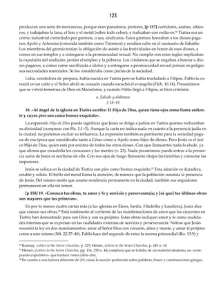 123
producían una serie de mercancías, porque eran panaderos, pintores, [p 157] curtidores, sastres, alfare-
ros, y trabajaban la lana, el lino y el metal (sobre todo cobre); y traficaban con esclavos.56 Tiatira era un
centro industrial controlado por gremios, o sea, sindicatos. Estos gremios honraban a los dioses paga-
nos Apolo y Artemisa (conocida también como Tirimnos) y rendían culto en el santuario de Sabathe.
Los miembros del gremio tenían la obligación de asistir a las festividades en honor de esos dioses, a
comer en sus templos y a entregarse a la promiscuidad sexual. No cumplir con estas reglas implicaban
la expulsión del sindicato, perder el empleo y la pobreza. Los cristianos que se negaban a honrar a dio-
ses paganos, a comer carne sacrificada a ídolos y a entregarse a promiscuidad sexual ponían en peligro
sus necesidades materiales. Se los consideraba como parias de la sociedad.
Lidia, vendedora de púrpura, había nacido en Tiatira pero se había trasladado a Filipos. Pablo la co-
noció en un culto y el Señor abrió su corazón cuando escuchó el evangelio (Hch. 16:14). Presumimos
que se volvió temerosa de Dios en Macedonia, y cuando Pablo llegó a Filipos, se hizo cristiana.
a. Saludo y alabanza 
2:18–19
18. «Al ángel de la iglesia en Tiatira escribe: El Hijo de Dios, quien tiene ojos como llama ardien‐
te y cuyos pies son como bronce exquisito».
La expresión Hijo de Dios puede significar que Jesús se dirige a judíos en Tiatira quienes rechazaban
su divinidad (comparar con He. 1:1–3). Aunque la carta no indica nada en cuanto a la presencia judía en
la ciudad, no podemos excluir su influencia. La expresión también es pertinente para la sociedad paga-
na de esa época que consideraba tanto a César como a Apolo como hijos de dioses. Pero Jesús es el úni-
co Hijo de Dios, quien está por encima de todos los otros dioses. Con ojos llameantes nada lo elude, ya
que afirma que escudriña los corazones y las mentes (v. 23). Nada pecaminoso puede entrar a la presen-
cia santa de Jesús ni ocultarse de ella. Con sus ojos de fuego llameante disipa las tinieblas y consume las
impurezas.
Jesús se coloca en la ciudad de Tiatira con pies como bronce exquisito.57 Esta aleación es duradera,
estable y sólida. El brillo del metal llama la atención, de manera que la población constata la presencia
de Jesús. Del mismo modo que asume residencia permanente en la ciudad, también sus seguidores
permanecen en ella sin temor.
[p 158] 19. «Conozco tus obras, tu amor y fe y servicio y perseverancia; y [sé que] tus últimas obras 
son mayores que tus primeras».
En por lo menos cuatro cartas más (a las iglesias en Éfeso, Sardis, Filadelfia y Laodicea), Jesús dice
que conoce sus obras.58 Está totalmente al corriente de las manifestaciones de amor que los creyentes en
Tiatira han demostrado para con Dios y con su prójimo. Estas obras incluyen amor y fe como cualida-
des internas que se expresan en las cualidades externas de servicio y perseverancia. Nótese que Jesús
resumió la ley en dos mandamientos: amar al Señor Dios con corazón, alma y mente, y amar al prójimo
como a uno mismo (Mt. 22:37–40). Pablo hace del segundo de estos la norma primordial (Ro. 13:9) y
56 Ramsay, Letters to the Seven Churches, p. 325; Hemer, Letters to the Seven Churches, p. 245 n. 10.
57 Hemer, (Letters to the Seven Churches, pp. 116, 250 n. 44) conjetura que se trataba de un material aleatorio, un «com-
puesto-copulativo» que traduce como cobre-zinc.
58 En cuanto a una lectura diferente de 2:9, véase la sección pertinente sobre palabras, frases y construcciones griegas.
 