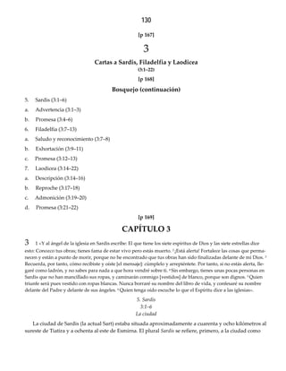 130
[p 167]  
3
Cartas a Sardis, Filadelfia y Laodicea 
(3:1–22)
[p 168]  
Bosquejo (continuación)
5. Sardis (3:1–6)
a. Advertencia (3:1–3)
b. Promesa (3:4–6)
6. Filadelfia (3:7–13)
a. Saludo y reconocimiento (3:7–8)
b. Exhortación (3:9–11)
c. Promesa (3:12–13)
7. Laodicea (3:14–22)
a. Descripción (3:14–16)
b. Reproche (3:17–18)
c. Admonición (3:19–20)
d. Promesa (3:21–22)
[p 169]  
CAPÍTULO 3
3 1 «Y al ángel de la iglesia en Sardis escribe: El que tiene los siete espíritus de Dios y las siete estrellas dice
esto: Conozco tus obras; tienes fama de estar vivo pero estás muerto. 2 ¡Está alerta! Fortalece las cosas que perma-
necen y están a punto de morir, porque no he encontrado que tus obras han sido finalizadas delante de mi Dios. 3
Recuerda, por tanto, cómo recibiste y oíste [el mensaje]: cúmplelo y arrepiéntete. Por tanto, si no estás alerta, lle-
garé como ladrón, y no sabes para nada a que hora vendré sobre ti. 4 Sin embargo, tienes unas pocas personas en
Sardis que no han mancillado sus ropas, y caminarán conmigo [vestidos] de blanco, porque son dignos. 5 Quien
triunfe será pues vestido con ropas blancas. Nunca borraré su nombre del libro de vida, y confesaré su nombre
delante del Padre y delante de sus ángeles. 6 Quien tenga oído escuche lo que el Espíritu dice a las iglesias».
5. Sardis 
3:1–6 
La ciudad
La ciudad de Sardis (la actual Sart) estaba situada aproximadamente a cuarenta y ocho kilómetros al
sureste de Tiatira y a ochenta al este de Esmirna. El plural Sardis se refiere, primero, a la ciudad como
 