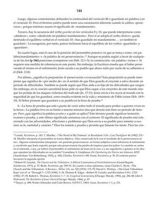 144
Luego, algunos comentaristas defienden la continuidad del versículo 8b («guardaste mi palabra») en
el versículo 10. Pero el término palabra puede tener una connotación diferente cuando la califica «perse-
verar», porque entonces asume el significado de «mandamiento».
Tercero, hay la secuencia del verbo guardar en los versículos 8 y 10, que puede interpretarse como
«obedecer», como «obedeciste mi palabra/ mandamiento». Pero si se adopta el verbo obedecer, queda
destruido el equilibrio verbal en el versículo 10: «has guardado mi mandamiento … yo también te
guardaré». La escogencia, por tanto, parece inclinarse hacia el equilibrio de los verbos «guardado» y
«guardaré».
En cuarto lugar, está el caso de la posición del pronombre posesivo mi que se toma o como «mi pa-
labra/mandamiento» o «la palabra de mi perseverancia».27 Aunque se podría argüir a favor de cualquie-
ra de las dos [p 186] posiciones (compárese con Heb. 12:1–3), la construcción «mi palabra» (véase v. 8)
requiere una medida de coherencia en este punto. Sin embargo, la Escritura enseña que al haber perse-
verado él mismo en el sufrimiento, Jesús ayuda a su pueblo que ahora sufre por razón de su adhesión a
él (Heb. 2:18).
Por último, ¿significa la preposición de preservación o evacuación? Esta preposición se puede inter-
pretar que significa de «por medio de» en el sentido de que Dios guarda al creyente a salvo durante un
período de dificultades. También se puede argüir que Dios aísla a su hijo de las dificultades que surgen.
Sin embargo, en su oración sacerdotal Jesús pide no que Dios saque a los creyentes de este mundo sino
que los proteja de los ataques violentos del malvado (Jn. 17:15). Jesús envía a los suyos al mundo con la
seguridad de que los guardará, como resulta evidente en la vida y ministerio de Pablo (véase Hch. 18:9–
10). El Señor promete que guardará a su pueblo en la hora de prueba.28
b. «La hora de prueba que está a punto de venir sobre todo el mundo para probar a quienes viven en
la tierra». La palabra hora no se limita a sesenta minutos sino que denota más bien un período de tiem-
po. Pero ¿qué significa la palabra prueba y a quién se aplica? Este término puede significar tentación,
examen o prueba, y este último significado armoniza con el contexto. El significado de prueba está rela-
cionado con las adversidades, aflicciones y problemas que Dios envía a su pueblo para someter a exa-
men su fe, santidad y carácter.29 Dios los somete a prueba y permite que Satanás los tiente. Para los cris-
27 Lenski, Revelation, p. 143. T. Mueller, «‘The Word of My Patience’ in Revelation 3:10», ConcTheolQuart 46 (1982): 231–
34. Mueller interpreta el pronombre en forma objetiva: «Has conservado la fe con el resultado de la perseverancia en
mí». Algunos comentaristas interpretan «mi paciente perseverancia» en forma subjetiva como referencia al sufrimiento
y crucifixión que Jesús soportó, porque esta perseverancia fue piedra de tropiezo para los judíos. La cuestión se centra
en el referente, o sea, ¿se refiere el pronombre al sufrimiento de Jesús en la cruz o a sus seguidores a quienes se les dice
que soporten las dificultades en su nombre? Consúltese S. Greijdanus (De Openbaring des Heeren aan Johannes, KNT
[Amsterdam: Van Bottenburg, 1925], p. 100); Charles, Revelation 1:89; Swete, Revelation, p. 56. El contexto parece
favorecer la segunda opción.
28 Robert H. Gundry, The Church and the Tribulation: A Biblical Examination of Posttribulationism (Grand Rapids:
Zondervan, 1973), p. 57; Beale, Revelation, pp. 290–91. En cuanto a otras opiniones, véase Charles C. Ryrie, «The
Church and the Tribulation: A Review», BibSac 131, no. 522 (1974): 173–79; David G. Winfrey, «The Great Tribulation:
Kept ‘out of’ or ‘Through’?» GTJ3 (1982): 3–18; Thomas R. Edgar, «Robert H. Gundry and Revelation 3:10», GTJ3
(1982): 37–39; Robert L. Thomas, Revelation 1–7: An Exegetical Commentary (Chicago: Moody, 1992), pp. 286–88; John F.
Walvoord, The Revelation of Jesus Christ (Chicago: Moody, 1966), p. 87.
29 Thayer, p. 498; Walter Schneider and Colin Brown, NIDNTT, 3:803; Aune, Revelation 1–5, p. 231.
 