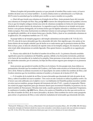 146
Nótese el empleo del pronombre posesivo mi que precede al nombre Dios cuatro veces y al nuevo
nombre de Jesús una vez (véase también v. 2). Jesús enfatiza tanto su subordinación a su Padre (Jn.
20:17) como la autoridad que ha recibido para escribir su nuevo nombre en su pueblo.
a. «Haré del que triunfe una columna en el templo de mi Dios». Jesús promete hacer del creyente
una columna en el templo de Dios. Hay por [p 188] lo menos dos interpretaciones de la palabra columna.
Una es que los templos antiguos tenían una serie de columnas esculpidas en forma de seres humanos
alrededor de la parte interior de estructuras. La segunda es que la columna en un templo servía para
honrar a una persona distinguida, de la misma forma que las lápidas adosadas a columnas en las cate-
drales europeas. Pero estas ilustraciones no deberían tomarse en serio porque el término columna tiene
un significado simbólico, de la misma forma que a Jacobo, Pedro y Juan se los consideraba columnas en
la iglesia (Gá. 2:9; compárese también con 1 Ti. 3:15).
El pasaje habla no de templos paganos o del templo salomónico en Jerusalén (1 R. 7:15–22; 2 Cr.
3:15–17), sino de la nueva Jerusalén que iba a descender del cielo. Esto significa que a los santos se los
honra dentro de ese templo celestial, que de hecho no es nada menos que la presencia misma de Dios.
Esto excluye, pues, la idea de columnas de soporte como en los templos antiguos. En resumen, la expre-
sión templo debe interpretarse en sentido figurado. Dios quiere honrar a su pueblo en su sagrada pre-
sencia.34
b. «Nunca más saldrá de él. Escribiré el nombre de mi Dios en él». La primera cláusula resultaba
significativa para los ciudadanos de Filadelfia, quienes, debido a los frecuentes terremotos, preferían
vivir fuera de las murallas de la ciudad en la campiña. Estas personas vivían toda su vida con el temor
de catástrofes naturales; por el contrario, los hijos de Dios moran seguros para siempre en su presencia
(21:3).
Jesús promete que pondrá el nombre de Dios en el cristiano. En dos pasajes más, Juan elabora su
pensamiento diciendo que los nombres del Cordero y del Padre están escritos en la frente de los santos
(14:1; 22:4). Nótese la antítesis recurrente en el Apocalipsis: los santos reciben los nombres de Dios y del
Cordero mientras que los incrédulos ostentan el nombre y el número de la bestia (13:17–18).
c. «Y el nombre de la ciudad de mi Dios, la nueva Jerusalén que desciende del cielo de parte de mi
Dios; y sobre él escribiré mi nuevo nombre». Tres veces en este versículo se utiliza la palabra nombre. En
el tercer caso está calificada con el adjetivo nuevo. Los habitantes de Filadelfia podían encontrar sentido
en estos nuevos nombres, porque después del terremoto del año 17 d.C., cuando el emperador Tiberio
los eximió de pagar impuestos para que donaran dinero para reconstruir Filadelfia, le pusieron a la ciu-
dad el nombre de Neocaesarea. Décadas más tarde, cuando quisieron honrar al emperador Vespasiano,
le cambiaron el nombre a [p 189] Flavia. Ahora a los santos en Filadelfia se les dice que será escrito so-
bre ellos el nombre de Dios, de la nueva Jerusalén y de Jesús. Estos nombres les sirven como pasaporte
para entrar a la presencia de Dios y como señal de ciudadanía de la Jerusalén que desciende del cielo.
34 Richard H. Wilkinson («The στῦλος of Revelation 3:12 and Ancient Coronation Rites», JBL 107 [1988]: 498–501 llama
la atención al templo de Salomón donde los reyes eran coronados o renovaban un pacto ante una columna (comparar
con 2 R. 11:14 y 23:3). Pero estas referencias tienen poco que ver con la columna en la nueva Jerusalén.
 
