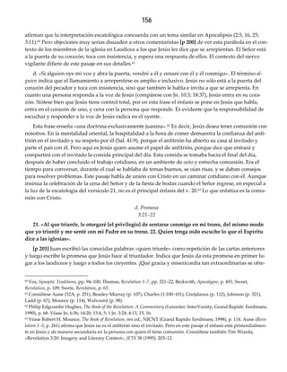 156
afirman que la interpretación escatológica concuerda con un tema similar en Apocalipsis (2:5, 16, 25;
3:11).60 Pero objeciones muy serias disuaden a otros comentaristas [p 200] de ver esta parábola en el con-
texto de los miembros de la iglesia en Laodicea a los que Jesús les dice que se arrepientan. El Señor está
a la puerta de su corazón, toca con insistencia, y espera una respuesta de ellos. El contexto del siervo
vigilante difiere de este pasaje en sus detalles.61
d. «Si alguien oye mi voz y abra la puerta, vendré a él y cenaré con él y él conmigo». El término al‐
guien indica que el llamamiento a arrepentirse es amplio e inclusivo. Jesús no sólo está a la puerta del
corazón del pecador y toca con insistencia, sino que también le habla e invita a que se arrepienta. En
cuanto una persona responda a la voz de Jesús (compárese con Jn. 10:3; 18:37), Jesús entra en su cora-
zón. Nótese bien que Jesús tiene control total, por en esta frase el énfasis se pone en Jesús que habla,
entra en el corazón de uno, y cena con la persona que responde. Es evidente que la responsabilidad de
escuchar y responder a la voz de Jesús radica en el oyente.
Esta frase enseña «una doctrina exclusivamente juanina».62 Es decir, Jesús desea tener comunión con
nosotros. En la mentalidad oriental, la hospitalidad a la hora de comer demuestra la confianza del anfi-
trión en el invitado y su respeto por él (Sal. 41:9), porque el anfitrión ha abierto su casa al invitado y
parte el pan con él. Pero aquí es Jesús quien asume el papel de anfitrión, porque dice que entrará y
compartirá con el invitado la comida principal del día. Esta comida se tomaba hacia el final del día,
después de haber concluido el trabajo cotidiano, en un ambiente de ocio y estrecha comunión. Era el
tiempo para conversar, durante el cual se hablaba de temas buenos, se oían risas, y se daban consejos
para resolver problemas. Este pasaje habla de unión con Cristo en un caminar cotidiano con él. Aunque
insinúa la celebración de la cena del Señor y de la fiesta de bodas cuando el Señor regrese, en especial a
la luz de la escatología del versículo 21, no es el principal énfasis del v. 20.63 Lo que enfatiza es la comu-
nión con Cristo.
d. Promesa 
3:21–22
21. «Al que triunfe, le otorgaré [el privilegio] de sentarse conmigo en mi trono, del mismo modo 
que yo triunfé y me senté con mi Padre en su trono. 22. Quien tenga oído escuche lo que el Espíritu 
dice a las iglesias».
[p 201] Juan escribió las conocidas palabras «quien triunfe» como repetición de las cartas anteriores
y luego escribe la promesa que Jesús hace al triunfador. Indica que Jesús da esta promesa en primer lu-
gar a los laodiceos y luego a todos los creyentes. ¡Qué gracia y misericordia tan extraordinarias se ofre-
60 Vos, Synoptic Traditions, pp. 94–100; Thomas, Revelation 1–7, pp. 321–22; Beckwith, Apocalypse, p. 491; Sweet,
Revelation, p. 109; Swete, Revelation, p. 63.
61 Consúltese Aune (52A, p. 251), Beasley-Murray (p. 107), Charles (1:100–101), Greijdanus (p. 112), Johnson (p. 321),
Ladd (p. 67), Mounce (p. 114), Walvoord (p. 98).
62 Philip Edgcumbe Hughes, The Book of the Revelation: A Commentary (Leicester: InterVarsity; Grand Rapids: Eerdmans,
1990), p. 68. Véase Jn. 6:56; 14:20; 15:4, 5; 1 Jn. 3:24; 4:13, 15, 16.
63 Véase Robert H. Mounce, The Book of Revelation, rev.ed., NICNT (Grand Rapids: Eerdmans, 1998), p. 114. Aune (Reve‐
lation 1–5, p. 261) afirma que Jesús no es el anfitrión sino el invitado. Pero en este pasaje el énfasis está primordialmen-
te en Jesús y de manera secundaria en la persona con quien él tiene comunión. Consúltese también Tim Wiarda,
«Revelation 3:20: Imagery and Literary Context», JETS 38 (1995): 203–12.
 