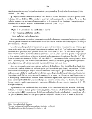 186
mero inferior sino que más bien debe entenderse como paralelo al de «miríadas de miríadas» (véase
también 1 Clem. 34:6).
[p 239] Juan toma sus términos de Daniel 7:10, donde el vidente describe su visión de quienes están
rodeando el trono de Dios: «Miles y millares le servían, centenares de miles lo atendían». No se nos dice
nada del aspecto externo de estas huestes angélicas ni de ninguna de sus funciones. Lo que destaca en
este versículo es la vasta multitud de mensajeros celestiales «Heb. 12:22).32
12. Decían con voz fuerte,
«Digno es el Cordero que fue sacrificado de recibir
poder y riqueza y sabiduría y fortaleza
y honor y gloria y acción de gracias».
No se mencionan arpas ni otros instrumentos musicales. Podemos asumir que las huestes celestiales
cantaron, pero el texto indica que emitieron un fuerte sonido al unísono de modo que pareció como que
provenía de una sola voz.
Las palabras del segundo himno expresan en gran parte los mismos pensamientos que el himno que
cantaron los cuatro seres vivientes y los veinticuatro ancianos (vv. 9–10). Pero los ángeles no necesitaron
redención; han aprendido de la iglesia el misterio de la salvación (Ef. 3:10; 1 P. 1:12). Están de pie con
temor reverente ante la maravilla del amor redentor de Dios en Cristo Jesús. Son quienes se regocijan en
el cielo cuando un pecador en la tierra se arrepiente y clama para misericordia ante Dios (Lc. 15:7, 10).
Son enviados como mensajeros de Dios (Sal. 104:4; Heb. 1:7), y son siervos de los santos que van a here-
dar la salvación (Heb. 1:14). Cantan con voz fuerte las alabanzas al Cordero, porque forman parte inte-
gral del proceso de salvación al transmitir mensajes divinos al pueblo de Dios.
Así pues, los ángeles componen y cantan un himno, dedicado no a Dios sino al Cordero. Su cántico
es más corto e incluso más rico en atributos que el que cantaron los querubines y los ancianos. Es único
en su construcción séptuple: emplea siete sustantivos en forma seguida que se atribuyen al Cordero:
poder, riqueza, sabiduría, fortaleza, honor, gloria y acción de gracias. Siete es el número de lo completo
(compárese con 7:12). Los cuatro seres vivientes dan gloria, honor y acción de gracias a Dios sentado en
el trono (4:9), y los veinticuatro ancianos hacen lo mismo excepto que en lugar de acción de gracias utili-
zan el término poder (4:11). Nótese, sin embargo, que los seres celestiales una vez llaman a Dios digno
debido a su obra creadora, pero dos veces mencionan al Cordero debido a su obra redentora (4:11 y 5:9,
12 respectivamente).
Algunos estudiosos dividen los siete atributos en cualidades objetivas (poder, riqueza, sabiduría y
fortaleza) y subjetivas (honor, gloria y acción de gracias).33 Aunque esta división tiene interés, el punto
es si Juan quiso [p 240] transmitir una división de cualidades. Por ejemplo, la gloria es un atributo celes-
tial que las personas observan pero que no pueden aumentar. Por el contrario, el honor es el acto de
1 Clem Primera Epístola de Clemente
32 Sobre el trasfondo de Daniel 7 refiérase a Beale, Revelation, pp. 366–69.
33 Lenski, Revelation, p. 210; Greijdanus, Openbaring, p. 142.
 