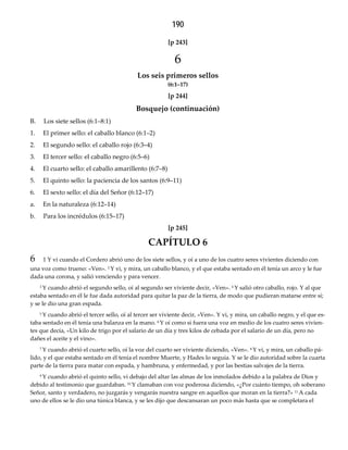 190
[p 243]  
6
Los seis primeros sellos 
(6:1–17)
[p 244]  
Bosquejo (continuación)
B. Los siete sellos (6:1–8:1)
1. El primer sello: el caballo blanco (6:1–2)
2. El segundo sello: el caballo rojo (6:3–4)
3. El tercer sello: el caballo negro (6:5–6)
4. El cuarto sello: el caballo amarillento (6:7–8)
5. El quinto sello: la paciencia de los santos (6:9–11)
6. El sexto sello: el día del Señor (6:12–17)
a. En la naturaleza (6:12–14)
b. Para los incrédulos (6:15–17)
[p 245]  
CAPÍTULO 6
6 1 Y vi cuando el Cordero abrió uno de los siete sellos, y oí a uno de los cuatro seres vivientes diciendo con
una voz como trueno: «Ven». 2 Y vi, y mira, un caballo blanco, y el que estaba sentado en él tenía un arco y le fue
dada una corona, y salió venciendo y para vencer.
3 Y cuando abrió el segundo sello, oí al segundo ser viviente decir, «Ven». 4 Y salió otro caballo, rojo. Y al que
estaba sentado en él le fue dada autoridad para quitar la paz de la tierra, de modo que pudieran matarse entre sí;
y se le dio una gran espada.
5 Y cuando abrió el tercer sello, oí al tercer ser viviente decir, «Ven». Y vi, y mira, un caballo negro, y el que es-
taba sentado en él tenía una balanza en la mano. 6 Y oí como si fuera una voz en medio de los cuatro seres vivien-
tes que decía, «Un kilo de trigo por el salario de un día y tres kilos de cebada por el salario de un día, pero no
dañes el aceite y el vino».
7 Y cuando abrió el cuarto sello, oí la voz del cuarto ser viviente diciendo, «Ven». 8 Y vi, y mira, un caballo pá-
lido, y el que estaba sentado en él tenía el nombre Muerte, y Hades lo seguía. Y se le dio autoridad sobre la cuarta
parte de la tierra para matar con espada, y hambruna, y enfermedad, y por las bestias salvajes de la tierra.
9 Y cuando abrió el quinto sello, vi debajo del altar las almas de los inmolados debido a la palabra de Dios y
debido al testimonio que guardaban. 10 Y clamaban con voz poderosa diciendo, «¿Por cuánto tiempo, oh soberano
Señor, santo y verdadero, no juzgarás y vengarás nuestra sangre en aquellos que moran en la tierra?» 11 A cada
uno de ellos se le dio una túnica blanca, y se les dijo que descansaran un poco más hasta que se completara el
 