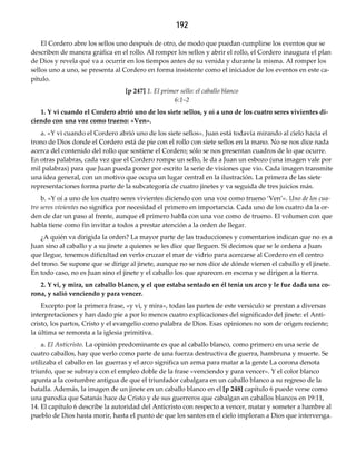192
El Cordero abre los sellos uno después de otro, de modo que puedan cumplirse los eventos que se
describen de manera gráfica en el rollo. Al romper los sellos y abrir el rollo, el Cordero inaugura el plan
de Dios y revela qué va a ocurrir en los tiempos antes de su venida y durante la misma. Al romper los
sellos uno a uno, se presenta al Cordero en forma insistente como el iniciador de los eventos en este ca-
pítulo.
[p 247] 1. El primer sello: el caballo blanco 
6:1–2
1. Y vi cuando el Cordero abrió uno de los siete sellos, y oí a uno de los cuatro seres vivientes di‐
ciendo con una voz como trueno: «Ven».
a. «Y vi cuando el Cordero abrió uno de los siete sellos». Juan está todavía mirando al cielo hacia el
trono de Dios donde el Cordero está de pie con el rollo con siete sellos en la mano. No se nos dice nada
acerca del contenido del rollo que sostiene el Cordero; sólo se nos presentan cuadros de lo que ocurre.
En otras palabras, cada vez que el Cordero rompe un sello, le da a Juan un esbozo (una imagen vale por
mil palabras) para que Juan pueda poner por escrito la serie de visiones que vio. Cada imagen transmite
una idea general, con un motivo que ocupa un lugar central en la ilustración. La primera de las siete
representaciones forma parte de la subcategoría de cuatro jinetes y va seguida de tres juicios más.
b. «Y oí a uno de los cuatro seres vivientes diciendo con una voz como trueno ‘Ven’». Uno de los cua‐
tro seres vivientes no significa por necesidad el primero en importancia. Cada uno de los cuatro da la or-
den de dar un paso al frente, aunque el primero habla con una voz como de trueno. El volumen con que
habla tiene como fin invitar a todos a prestar atención a la orden de llegar.
¿A quién va dirigida la orden? La mayor parte de las traducciones y comentarios indican que no es a
Juan sino al caballo y a su jinete a quienes se les dice que lleguen. Si decimos que se le ordena a Juan
que llegue, tenemos dificultad en verlo cruzar el mar de vidrio para acercarse al Cordero en el centro
del trono. Se supone que se dirige al jinete, aunque no se nos dice de dónde vienen el caballo y el jinete.
En todo caso, no es Juan sino el jinete y el caballo los que aparecen en escena y se dirigen a la tierra.
2. Y vi, y mira, un caballo blanco, y el que estaba sentado en él tenia un arco y le fue dada una co‐
rona, y salió venciendo y para vencer.
Excepto por la primera frase, «y vi, y mira», todas las partes de este versículo se prestan a diversas
interpretaciones y han dado pie a por lo menos cuatro explicaciones del significado del jinete: el Anti-
cristo, los partos, Cristo y el evangelio como palabra de Dios. Esas opiniones no son de origen reciente;
la última se remonta a la iglesia primitiva.
a. El Anticristo. La opinión predominante es que al caballo blanco, como primero en una serie de
cuatro caballos, hay que verlo como parte de una fuerza destructiva de guerra, hambruna y muerte. Se
utilizaba el caballo en las guerras y el arco significa un arma para matar a la gente La corona denota
triunfo, que se subraya con el empleo doble de la frase «venciendo y para vencer». Y el color blanco
apunta a la costumbre antigua de que el triunfador cabalgara en un caballo blanco a su regreso de la
batalla. Además, la imagen de un jinete en un caballo blanco en el [p 248] capítulo 6 puede verse como
una parodia que Satanás hace de Cristo y de sus guerreros que cabalgan en caballos blancos en 19:11,
14. El capítulo 6 describe la autoridad del Anticristo con respecto a vencer, matar y someter a hambre al
pueblo de Dios hasta morir, hasta el punto de que los santos en el cielo imploran a Dios que intervenga.
 