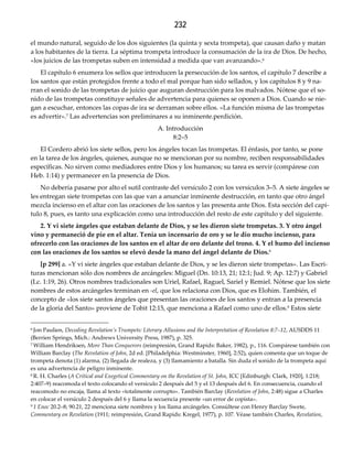232
el mundo natural, seguido de los dos siguientes (la quinta y sexta trompeta), que causan daño y matan
a los habitantes de la tierra. La séptima trompeta introduce la consumación de la ira de Dios. De hecho,
«los juicios de las trompetas suben en intensidad a medida que van avanzando».6
El capítulo 6 enumera los sellos que introducen la persecución de los santos, el capítulo 7 describe a
los santos que están protegidos frente a todo el mal porque han sido sellados, y los capítulos 8 y 9 na-
rran el sonido de las trompetas de juicio que auguran destrucción para los malvados. Nótese que el so-
nido de las trompetas constituye señales de advertencia para quienes se oponen a Dios. Cuando se nie-
gan a escuchar, entonces las copas de ira se derraman sobre ellos. «La función misma de las trompetas
es advertir».7 Las advertencias son preliminares a su inminente.perdición.
A. Introducción
8:2–5
El Cordero abrió los siete sellos, pero los ángeles tocan las trompetas. El énfasis, por tanto, se pone
en la tarea de los ángeles, quienes, aunque no se mencionan por su nombre, reciben responsabilidades
específicas. No sirven como mediadores entre Dios y los humanos; su tarea es servir (compárese con
Heb. 1:14) y permanecer en la presencia de Dios.
No debería pasarse por alto el sutil contraste del versículo 2 con los versículos 3–5. A siete ángeles se
les entregan siete trompetas con las que van a anunciar inminente destrucción, en tanto que otro ángel
mezcla incienso en el altar con las oraciones de los santos y las presenta ante Dios. Esta sección del capí-
tulo 8, pues, es tanto una explicación como una introducción del resto de este capítulo y del siguiente.
2. Y vi siete ángeles que estaban delante de Dios, y se les dieron siete trompetas. 3. Y otro ángel 
vino y permaneció de pie en el altar. Tenía un incensario de oro y se le dio mucho incienso, para 
ofrecerlo con las oraciones de los santos en el altar de oro delante del trono. 4. Y el humo del incienso 
con las oraciones de los santos se elevó desde la mano del ángel delante de Dios.8
[p 299] a. «Y vi siete ángeles que estaban delante de Dios, y se les dieron siete trompetas». Las Escri-
turas mencionan sólo dos nombres de arcángeles: Miguel (Dn. 10:13, 21; 12:1; Jud. 9; Ap. 12:7) y Gabriel
(Lc. 1:19, 26). Otros nombres tradicionales son Uriel, Rafael, Raguel, Sariel y Remiel. Nótese que los siete
nombres de estos arcángeles terminan en ‐el, que los relaciona con Dios, que es Elohim. También, el
concepto de «los siete santos ángeles que presentan las oraciones de los santos y entran a la presencia
de la gloria del Santo» proviene de Tobit 12:15, que menciona a Rafael como uno de ellos.9 Estos siete
6 Jon Paulien, Decoding Revelation’s Trumpets: Literary Allusions and the Interpretation of Revelation 8:7–12, AUSDDS 11
(Berrien Springs, Mich.: Andrews University Press, 1987), p. 325.
7 William Hendriksen, More Than Conquerors (reimpresión, Grand Rapids: Baker, 1982), p., 116. Compárese también con
William Barclay (The Revelation of John, 2d ed. [Philadelphia: Westminster, 1960], 2:52), quien comenta que un toque de
trompeta denota (1) alarma, (2) llegada de realeza, y (3) llamamiento a batalla. Sin duda el sonido de la trompeta aquí
es una advertencia de peligro inminente.
8 R. H. Charles (A Critical and Exegetical Commentary on the Revelation of St. John, ICC [Edinburgh: Clark, 1920], 1:218;
2:407–9) reacomoda el texto colocando el versículo 2 después del 5 y el 13 después del 6. En consecuencia, cuando el
reacomodo no encaja, llama al texto «totalmente corrupto». También Barclay (Revelation of John, 2:48) sigue a Charles
en colocar el versículo 2 después del 6 y llama la secuencia presente «un error de copista».
9 1 Enoc 20.2–8; 90.21, 22 menciona siete nombres y los llama arcángeles. Consúltese con Henry Barclay Swete,
Commentary on Revelation (1911; reimpresión, Grand Rapids: Kregel, 1977), p. 107. Véase también Charles, Revelation,
 