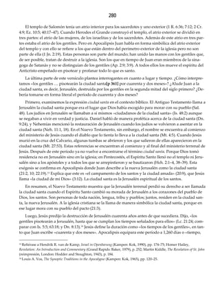 280
El templo de Salomón tenía un atrio interior para los sacerdotes y uno exterior (1 R. 6:36; 7:12; 2 Cr.
4:9; Ez. 10:5; 40:17–47). Cuando Herodes el Grande construyó el templo, el atrio exterior se dividió en
tres partes: el atrio de las mujeres, de los israelitas y de los sacerdotes. Además de este atrio en tres par-
tes estaba el atrio de los gentiles. Pero en Apocalipsis Juan habla en forma simbólica del atrio exterior
del templo y con ello se refiere a los que están dentro del perímetro exterior de la iglesia pero no son
parte de ella (1 Jn. 2:19). Estas personas son parte del mundo; han unido las manos con los gentiles que,
de ser posible, tratan de destruir a la iglesia. Son los que en tiempo de Juan eran miembros de la sina-
goga de Satanás y no se distinguían de los gentiles (Ap. 2:9; 3:9). A todos ellos los mueve el espíritu del
Anticristo empeñado en pisotear y profanar todo lo que es santo.
La última parte de este versículo plantea interrogantes en cuanto a lugar y tiempo. ¿Cómo interpre-
tamos «los gentiles … pisotearán la ciudad santa[p 361] por cuarenta y dos meses»? ¿Alude Juan a la
ciudad santa, es decir, Jerusalén, destruida por los gentiles en la segunda mitad del siglo primero? ¿De-
bería tomarse en forma literal el período de cuarenta y dos meses?
Primero, examinemos la expresión ciudad santa en el contexto bíblico. El Antiguo Testamento llama a
Jerusalén la ciudad santa porque era el lugar que Dios había escogido para morar con su pueblo (Sal.
48). Los judíos en Jerusalén se llamaban a sí mismos «ciudadanos de la ciudad santa» (Is. 48:2) aunque
se negaban a vivir en verdad y justicia. Daniel habló de manera profética acerca de la ciudad santa (Dn.
9:24), y Nehemías mencionó la restauración de Jerusalén cuando los judíos se volvieron a asentar en la
ciudad santa (Neh. 11:1, 18). En el Nuevo Testamento, sin embargo, el nombre se encuentra al comienzo
del ministerio de Jesús cuando el diablo que lo tienta lo lleva a la ciudad santa (Mt. 4:5). Cuando Jesús
murió en la cruz del Calvario, algunas tumbas se abrieron y los que salieron de ellas aparecieron en la
ciudad santa (Mt. 27:53). Estas referencias se encuentran al comienzo y al final del ministerio terrenal de
Jesús. Después de este período ya no vuelve a encontrarse el término ciudad santa. Porque Dios tomó
residencia no en Jerusalén sino en la iglesia; en Pentecostés, el Espíritu Santo llenó no el templo ni Jeru-
salén sino a los apóstoles y a todos los que se arrepintieron y se bautizaron (Hch. 2:1–4, 38–39). Esta
exégesis se confirma en Apocalipsis donde Juan describe a la nueva Jerusalén como la ciudad santa
(21:2, 10; 22:19).13 Explica que este es «el campamento de los santos y la ciudad amada» (20:9), que Jesús
llama «la ciudad de mi Dios» (3:12). La ciudad santa es la Jerusalén espiritual de los santos.
En resumen, el Nuevo Testamento muestra que la Jerusalén terrenal perdió su derecho a ser llamada
la ciudad santa cuando el Espíritu Santo cambió su morada de Jerusalén a los corazones del pueblo de
Dios, los santos. Son personas de toda nación, lengua, tribu y pueblos; juntos, residen en la ciudad san-
ta, la nueva Jerusalén. A la iglesia cristiana se la llama de manera simbólica la ciudad santa, porque en
ese lugar mora con su pueblo del pacto (21:3).
Luego, Jesús predijo la destrucción de Jerusalén cuarenta años antes de que sucediera. Dijo, «los
gentiles pisotearán a Jerusalén, hasta que se cumplan los tiempos señalados para ellos» (Lc. 21:24; com-
parar con Is. 5:5; 63:18; y Dn. 8:13).14 Jesús define la duración como «los tiempos de los gentiles», en tan-
to que Juan escribe «cuarenta y dos meses». Apocalipsis equipara este período a 1,260 días o «tiempo,
13 Refiérase a Hendrik R. van de Kamp, Israel in Openbarung (Kampen: Kok, 1990), pp. 174–75; Homer Hailey,
Revelation: An Introduction and Commentary (Grand Rapids: Baker, 1979), p. 252; Martin Kiddle, The Revelation of St. John
(reimpresión, London: Hodder and Stoughton, 1943), p. 184.
14 Louis A. Vos, The Synoptic Traditions in the Apocalypse (Kampen: Kok, 1965), pp. 120–25.
 