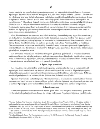 29
cuanto a autoría: los apocalipsis son pseudónimos, pero por su propio testimonio Juan es el autor de
Apocalipsis. Profetiza no en nombre de alguien más, sino en su propio nombre. Comenta Donald Guth-
rie: «[Esto era] apartarse de la tradición que pudo haber surgido sólo debido al convencimiento de que
el espíritu de profecía una vez más se había activado y que no había necesidad de estratagemas de
pseudónimos».52 Y Leonhard Goppelt concuerda: «Sobre el Apocalipsis de Juan: para la [p 38] interpre-
tación de todo el libro, es importante advertir que el vidente, en conformidad con el A[ntiguo]
T[estamento] que se recuerda en la descripción de sus experiencias de revelación, se compara con los
profetas del A[ntiguo] T[estamento] sin esconderse detrás del pseudónimo de uno de ellos como lo
hacen otros autores apocalípticos».53
Otra diferencia entre los escritores apocalípticos judíos y Juan es la época y lugar de composición, y
los destinatarios. Resulta prácticamente imposible determinar cuándo y dónde y para quiénes fueron
escritos los apocalipsis judíos y bajo qué circunstancias vivieron sus autores. Por el contrario, Juan es
claro y directo cuando informa a sus lectores que estaba en la isla de Patmos debido a la palabra de
Dios, un tiempo de persecución y exilio (1:9). Además, los tres primeros capítulos de Apocalipsis no
sólo identifican a los destinatarios con nombres de lugares, sino que incluso describen las circunstancias
que aluden a una posible fecha.
Los problemas relacionados con énfasis teológicos que tienen que ver con la evidencia interna se
analizan en la sección introductoria sobre teología. Aunque existen dificultades significativas con res-
pecto al contenido de Apocalipsis, concluyo, sobre la base de evidencia externa bastante sólida y de útil
evidencia interna, que el apóstol Juan es el autor de Apocalipsis.
E. Época, lugar y ambiente
Los estudiosos han defendido o una fecha temprana o una fecha tardía para la composición del
Apocalipsis, hacia mediados de los sesentas o hacia mediados de los noventas. El período temprano
reflejaría las persecuciones que sufrieron los cristianos durante los últimos años del reinado de Nerón
(64–68); el período tardío se haría eco de los últimos años de Domiciano (95–96).
Quienes proponen las fechas temprana y tardía presentan la evidencia que han extraído de fuentes
tanto externas como internas: en otras palabras, qué dicen los escritores de los primeros siglos acerca de
la fecha de Apocalipsis y qué indica el libro mismo en cuanto a la posible fecha de composición.
1. Fuentes externas
Una fuente primaria de información es Ireneo, quien había sido discípulo de Policarpo, quien a su
vez fue discípulo del apóstol Juan. Ireneo fue obispo en Lyon, en Francia meridional, y escribió profu-
52 Donald Guthrie, New Testament Introduction, 4a. ed. (Downers Grove: Inter-Varsity, 1990), p. 935. Véase también el
análisis del género en Apocalipsis en D. A. Carson, D. Moo y L. Morris, New Testament Introduction (Grand Rapids:
Zondervan, 1992), pp. 478–79. Ven a Apocalipsis de manera comprensiva «como profecía en un molde apocalíptico y
escrito en forma de carta» (p. 479). G. R. Beasley-Murray (The Book of Revelation, NCB [London: Oliphants, 1974], pp.
12–14) también lo llama carta. En efecto, Apocalipsis tiene al comienzo un nombre y un saludo (1:4–5a) y una bendi-
ción al final (22:21).
53 Leonhard Goppelt, Typos: The Typological Interpretation of the Old Testament in the New, trad. Donald H. Madvig
(Grand Rapids: Eerdmans, 1982), p. 197 n. 81.
 